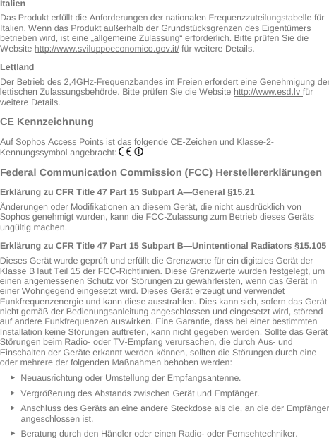   Italien Das Produkt erfüllt die Anforderungen der nationalen Frequenzzuteilungstabelle für Italien. Wenn das Produkt außerhalb der Grundstücksgrenzen des Eigentümers betrieben wird, ist eine „allgemeine Zulassung“ erforderlich. Bitte prüfen Sie die Website http://www.sviluppoeconomico.gov.it/ für weitere Details. Lettland Der Betrieb des 2,4GHz-Frequenzbandes im Freien erfordert eine Genehmigung der lettischen Zulassungsbehörde. Bitte prüfen Sie die Website http://www.esd.lv für weitere Details.    CE Kennzeichnung Auf Sophos Access Points ist das folgende CE-Zeichen und Klasse-2-Kennungssymbol angebracht:   Federal Communication Commission (FCC) Herstellererklärungen  Erklärung zu CFR Title 47 Part 15 Subpart A—General §15.21 Änderungen oder Modifikationen an diesem Gerät, die nicht ausdrücklich von Sophos genehmigt wurden, kann die FCC-Zulassung zum Betrieb dieses Geräts ungültig machen. Erklärung zu CFR Title 47 Part 15 Subpart B—Unintentional Radiators §15.105 Dieses Gerät wurde geprüft und erfüllt die Grenzwerte für ein digitales Gerät der Klasse B laut Teil 15 der FCC-Richtlinien. Diese Grenzwerte wurden festgelegt, um einen angemessenen Schutz vor Störungen zu gewährleisten, wenn das Gerät in einer Wohngegend eingesetzt wird. Dieses Gerät erzeugt und verwendet Funkfrequenzenergie und kann diese ausstrahlen. Dies kann sich, sofern das Gerät nicht gemäß der Bedienungsanleitung angeschlossen und eingesetzt wird, störend auf andere Funkfrequenzen auswirken. Eine Garantie, dass bei einer bestimmten Installation keine Störungen auftreten, kann nicht gegeben werden. Sollte das Gerät Störungen beim Radio- oder TV-Empfang verursachen, die durch Aus- und Einschalten der Geräte erkannt werden können, sollten die Störungen durch eine oder mehrere der folgenden Maßnahmen behoben werden: ► Neuausrichtung oder Umstellung der Empfangsantenne. ► Vergrößerung des Abstands zwischen Gerät und Empfänger. ► Anschluss des Geräts an eine andere Steckdose als die, an die der Empfänger angeschlossen ist. ► Beratung durch den Händler oder einen Radio- oder Fernsehtechniker. 