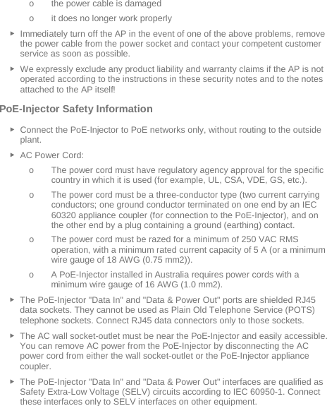  o the power cable is damaged o it does no longer work properly ► Immediately turn off the AP in the event of one of the above problems, remove the power cable from the power socket and contact your competent customer service as soon as possible. ► We expressly exclude any product liability and warranty claims if the AP is not operated according to the instructions in these security notes and to the notes attached to the AP itself! PoE-Injector Safety Information ► Connect the PoE-Injector to PoE networks only, without routing to the outside plant. ► AC Power Cord: o The power cord must have regulatory agency approval for the specific country in which it is used (for example, UL, CSA, VDE, GS, etc.). o The power cord must be a three-conductor type (two current carrying conductors; one ground conductor terminated on one end by an IEC 60320 appliance coupler (for connection to the PoE-Injector), and on the other end by a plug containing a ground (earthing) contact. o The power cord must be razed for a minimum of 250 VAC RMS operation, with a minimum rated current capacity of 5 A (or a minimum wire gauge of 18 AWG (0.75 mm2)). o A PoE-Injector installed in Australia requires power cords with a minimum wire gauge of 16 AWG (1.0 mm2).  ► The PoE-Injector &quot;Data In&quot; and &quot;Data &amp; Power Out&quot; ports are shielded RJ45 data sockets. They cannot be used as Plain Old Telephone Service (POTS) telephone sockets. Connect RJ45 data connectors only to those sockets. ► The AC wall socket-outlet must be near the PoE-Injector and easily accessible. You can remove AC power from the PoE-Injector by disconnecting the AC power cord from either the wall socket-outlet or the PoE-Injector appliance coupler. ► The PoE-Injector &quot;Data In&quot; and &quot;Data &amp; Power Out&quot; interfaces are qualified as Safety Extra-Low Voltage (SELV) circuits according to IEC 60950-1. Connect these interfaces only to SELV interfaces on other equipment.   