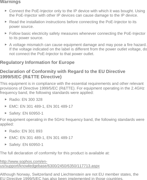  Warnings  ► Connect the PoE-Injector only to the IP device with which it was bought. Using the PoE-Injector with other IP devices can cause damage to the IP device. ► Read the installation instructions before connecting the PoE-Injector to its power source. ► Follow basic electricity safety measures whenever connecting the PoE-Injector to its power source. ► A voltage mismatch can cause equipment damage and may pose a fire hazard. If the voltage indicated on the label is different from the power outlet voltage, do not connect the PoE-Injector to that power outlet. Regulatory Information for Europe  Declaration of Conformity with Regard to the EU Directive 1999/5/EC (R&amp;TTE Directive) This equipment is in compliance with the essential requirements and other relevant provisions of Directive 1999/5/EC (R&amp;TTE). For equipment operating in the 2.4GHz frequency band, the following standards were applied: ► Radio: EN 300 328  ► EMC: EN 301 489-1, EN 301 489-17  ► Safety: EN 60950-1 For equipment operating in the 5GHz frequency band, the following standards were applied: ► Radio: EN 301 893  ► EMC: EN 301 489-1, EN 301 489-17  ► Safety: EN 60950-1 The full declaration of conformity for this product is available at:  http://www.sophos.com/en-us/support/knowledgebase/6300/2450/6350/117713.aspx Although Norway, Switzerland and Liechtenstein are not EU member states, the EU Directive 1999/5/EC has also been implemented in those countries.   