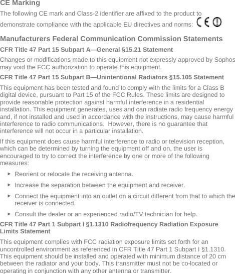   CE Marking  The following CE mark and Class-2 identifier are affixed to the product to demonstrate compliance with the applicable EU directives and norms:      Manufacturers Federal Communication Commission Statements CFR Title 47 Part 15 Subpart A—General §15.21 Statement Changes or modifications made to this equipment not expressly approved by Sophos may void the FCC authorization to operate this equipment. CFR Title 47 Part 15 Subpart B—Unintentional Radiators §15.105 Statement This equipment has been tested and found to comply with the limits for a Class B digital device, pursuant to Part 15 of the FCC Rules. These limits are designed to provide reasonable protection against harmful interference in a residential installation. This equipment generates, uses and can radiate radio frequency energy and, if not installed and used in accordance with the instructions, may cause harmful interference to radio communications.  However, there is no guarantee that interference will not occur in a particular installation.  If this equipment does cause harmful interference to radio or television reception, which can be determined by turning the equipment off and on, the user is encouraged to try to correct the interference by one or more of the following measures: ► Reorient or relocate the receiving antenna. ► Increase the separation between the equipment and receiver. ► Connect the equipment into an outlet on a circuit different from that to which the receiver is connected. ► Consult the dealer or an experienced radio/TV technician for help. CFR Title 47 Part 1 Subpart I §1.1310 Radiofrequency Radiation Exposure Limits Statement This equipment complies with FCC radiation exposure limits set forth for an uncontrolled environment as referenced in CFR Title 47 Part 1 Subpart I §1.1310. This equipment should be installed and operated with minimum distance of 20 cm between the radiator and your body. This transmitter must not be co-located or operating in conjunction with any other antenna or transmitter. 