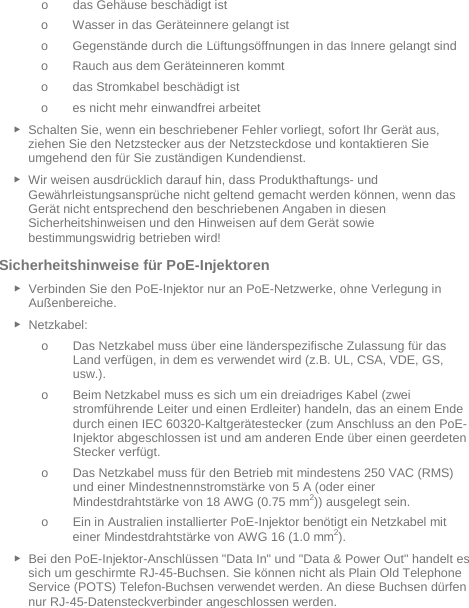   o das Gehäuse beschädigt ist o Wasser in das Geräteinnere gelangt ist o Gegenstände durch die Lüftungsöffnungen in das Innere gelangt sind o Rauch aus dem Geräteinneren kommt o das Stromkabel beschädigt ist o es nicht mehr einwandfrei arbeitet ► Schalten Sie, wenn ein beschriebener Fehler vorliegt, sofort Ihr Gerät aus, ziehen Sie den Netzstecker aus der Netzsteckdose und kontaktieren Sie umgehend den für Sie zuständigen Kundendienst. ► Wir weisen ausdrücklich darauf hin, dass Produkthaftungs- und Gewährleistungsansprüche nicht geltend gemacht werden können, wenn das Gerät nicht entsprechend den beschriebenen Angaben in diesen Sicherheitshinweisen und den Hinweisen auf dem Gerät sowie bestimmungswidrig betrieben wird! Sicherheitshinweise für PoE-Injektoren ► Verbinden Sie den PoE-Injektor nur an PoE-Netzwerke, ohne Verlegung in Außenbereiche. ► Netzkabel: o Das Netzkabel muss über eine länderspezifische Zulassung für das Land verfügen, in dem es verwendet wird (z.B. UL, CSA, VDE, GS, usw.). o Beim Netzkabel muss es sich um ein dreiadriges Kabel (zwei stromführende Leiter und einen Erdleiter) handeln, das an einem Ende durch einen IEC 60320-Kaltgerätestecker (zum Anschluss an den PoE-Injektor abgeschlossen ist und am anderen Ende über einen geerdeten Stecker verfügt. o Das Netzkabel muss für den Betrieb mit mindestens 250 VAC (RMS) und einer Mindestnennstromstärke von 5 A (oder einer Mindestdrahtstärke von 18 AWG (0.75 mm2)) ausgelegt sein. o Ein in Australien installierter PoE-Injektor benötigt ein Netzkabel mit einer Mindestdrahtstärke von AWG 16 (1.0 mm2).  ► Bei den PoE-Injektor-Anschlüssen &quot;Data In&quot; und &quot;Data &amp; Power Out&quot; handelt es sich um geschirmte RJ-45-Buchsen. Sie können nicht als Plain Old Telephone Service (POTS) Telefon-Buchsen verwendet werden. An diese Buchsen dürfen nur RJ-45-Datensteckverbinder angeschlossen werden. 