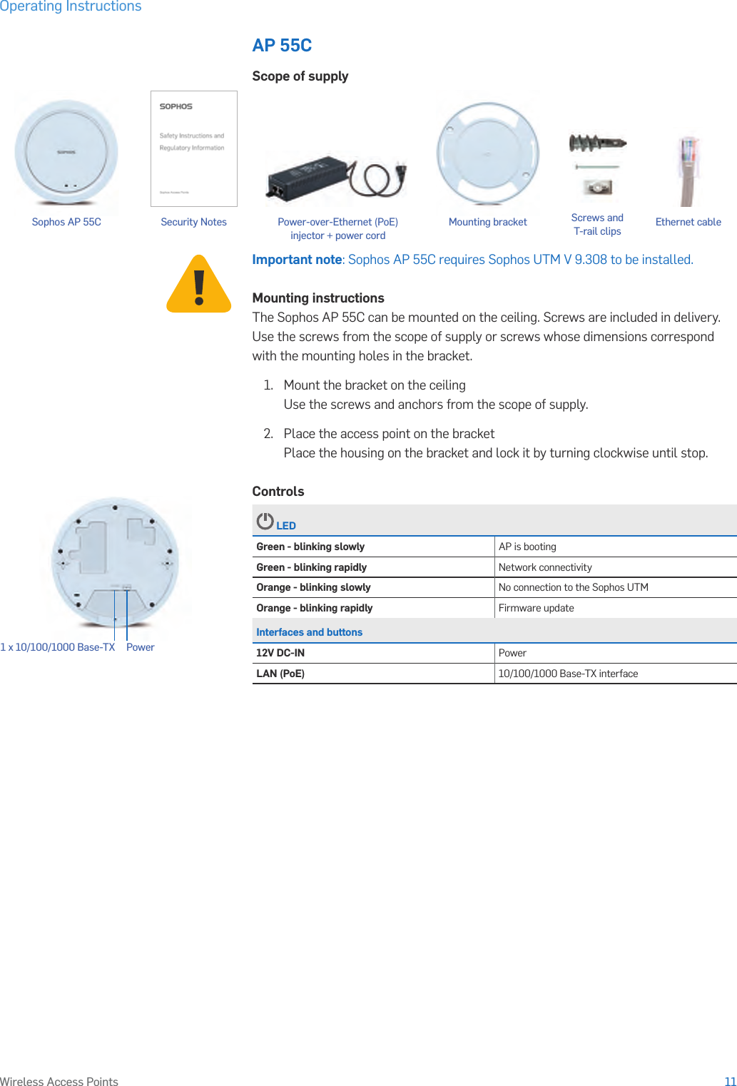 Operating Instructions11Wireless Access PointsAP 55CScope of supplyImportant note: Sophos AP 55C requires Sophos UTM V 9.308 to be installed.Mounting instructionsThe Sophos AP 55C can be mounted on the ceiling. Screws are included in delivery. Use the screws from the scope of supply or screws whose dimensions correspond with the mounting holes in the bracket.1.   Mount the bracket on the ceiling Use the screws and anchors from the scope of supply.2.  Place the access point on the bracket Place the housing on the bracket and lock it by turning clockwise until stop.Controls LEDGreen - blinking slowly AP is bootingGreen - blinking rapidly Network connectivityOrange - blinking slowly No connection to the Sophos UTMOrange - blinking rapidly Firmware updateInterfaces and buttons12V DC-IN PowerLAN (PoE) 10/100/1000 Base-TX interfacePower1 x 10/100/1000 Base-TX Security Notes Ethernet cableSophos AP 55C Mounting bracket Screws and  T-rail clipsPower-over-Ethernet (PoE)  injector + power cord