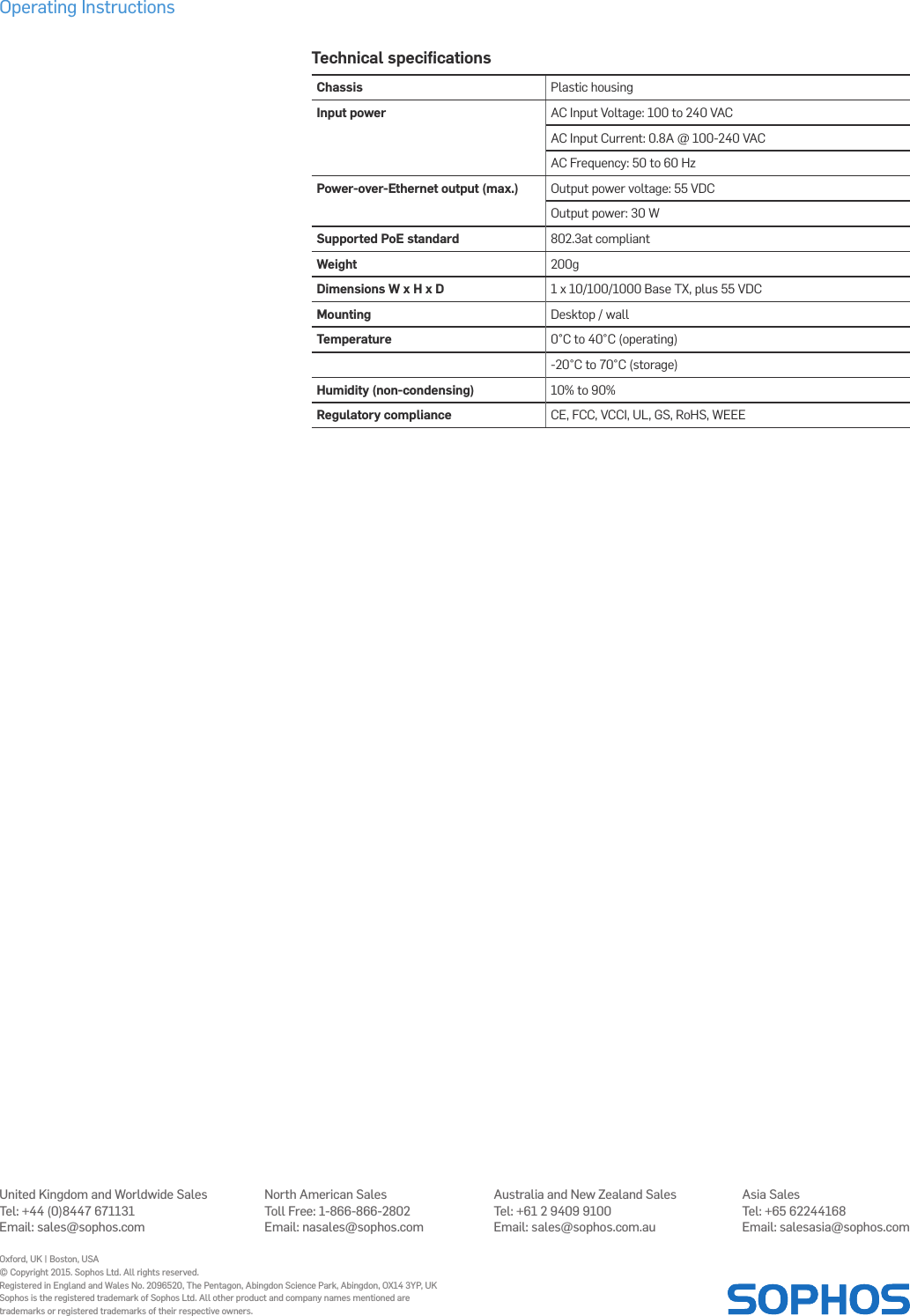 Operating InstructionsTechnical speciﬁcationsChassis Plastic housingInput power AC Input Voltage: 100 to 240 VACAC Input Current: 0.8A @ 100-240 VACAC Frequency: 50 to 60 HzPower-over-Ethernet output (max.) Output power voltage: 55 VDCOutput power: 30 WSupported PoE standard 802.3at compliantWeight 200gDimensions W x H x D 1 x 10/100/1000 Base TX, plus 55 VDCMounting Desktop / wallTemperature 0°C to 40°C (operating)-20°C to 70°C (storage)Humidity (non-condensing) 10% to 90%Regulatory compliance CE, FCC, VCCI, UL, GS, RoHS, WEEEUnited Kingdom and Worldwide SalesTel: +44 (0)8447 671131Email: sales@sophos.comNorth American SalesToll Free: 1-866-866-2802Email: nasales@sophos.comAustralia and New Zealand SalesTel: +61 2 9409 9100Email: sales@sophos.com.auAsia SalesTel: +65 62244168Email: salesasia@sophos.comOxford, UK | Boston, USA© Copyright 2015. Sophos Ltd. All rights reserved.Registered in England and Wales No. 2096520, The Pentagon, Abingdon Science Park, Abingdon, OX14 3YP, UKSophos is the registered trademark of Sophos Ltd. All other product and company names mentioned are trademarks or registered trademarks of their respective owners.2015-12-16 OINA (DD-2252)