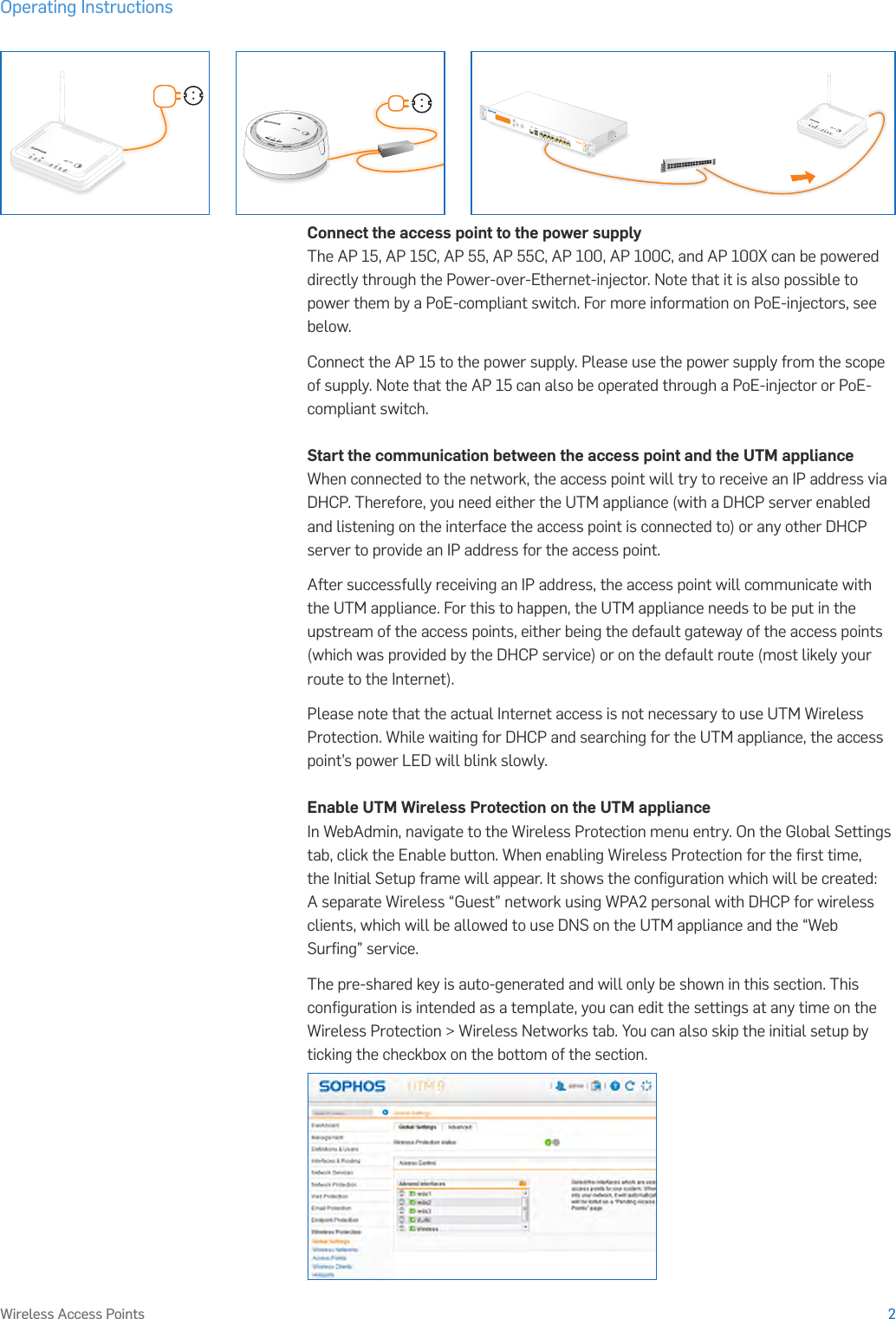 Operating Instructions2Wireless Access PointsConnect the access point to the power supplyThe AP 15, AP 15C, AP 55, AP 55C, AP 100, AP 100C, and AP 100X can be powered directly through the Power-over-Ethernet-injector. Note that it is also possible to power them by a PoE-compliant switch. For more information on PoE-injectors, see below.Connect the AP 15 to the power supply. Please use the power supply from the scope of supply. Note that the AP 15 can also be operated through a PoE-injector or PoE-compliant switch.Start the communication between the access point and the UTM applianceWhen connected to the network, the access point will try to receive an IP address via DHCP. Therefore, you need either the UTM appliance (with a DHCP server enabled and listening on the interface the access point is connected to) or any other DHCP server to provide an IP address for the access point. After successfully receiving an IP address, the access point will communicate with the UTM appliance. For this to happen, the UTM appliance needs to be put in the upstream of the access points, either being the default gateway of the access points (which was provided by the DHCP service) or on the default route (most likely your route to the Internet).Please note that the actual Internet access is not necessary to use UTM Wireless Protection. While waiting for DHCP and searching for the UTM appliance, the access point’s power LED will blink slowly.Enable UTM Wireless Protection on the UTM applianceIn WebAdmin, navigate to the Wireless Protection menu entry. On the Global Settings tab, click the Enable button. When enabling Wireless Protection for the ﬁrst time, the Initial Setup frame will appear. It shows the conﬁguration which will be created: A separate Wireless “Guest” network using WPA2 personal with DHCP for wireless clients, which will be allowed to use DNS on the UTM appliance and the “Web Surﬁng” service.The pre-shared key is auto-generated and will only be shown in this section. This conﬁguration is intended as a template, you can edit the settings at any time on the Wireless Protection &gt; Wireless Networks tab. You can also skip the initial setup by ticking the checkbox on the bottom of the section.