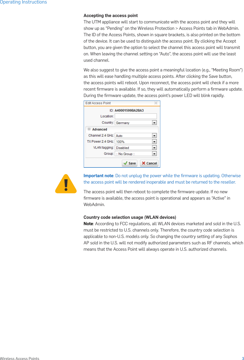 Operating Instructions3Wireless Access PointsAccepting the access pointThe UTM appliance will start to communicate with the access point and they will show up as “Pending” on the Wireless Protection &gt; Access Points tab in WebAdmin. The ID of the Access Points, shown in square brackets, is also printed on the bottom of the device. It can be used to distinguish the access point. By clicking the Accept button, you are given the option to select the channel this access point will transmit on. When leaving the channel setting on “Auto”, the access point will use the least used channel.We also suggest to give the access point a meaningful location (e.g., “Meeting Room”) as this will ease handling multiple access points. After clicking the Save button, the access points will reboot. Upon reconnect, the access point will check if a more recent ﬁrmware is available. If so, they will automatically perform a ﬁrmware update. During the ﬁrmware update, the access point’s power LED will blink rapidly.Important note: Do not unplug the power while the ﬁrmware is updating. Otherwise the access point will be rendered inoperable and must be returned to the reseller.The access point will then reboot to complete the ﬁrmware update. If no new ﬁrmware is available, the access point is operational and appears as “Active” in WebAdmin.Country code selection usage (WLAN devices)Note: According to FCC regulations, all WLAN devices marketed and sold in the U.S. must be restricted to U.S. channels only. Therefore, the country code selection is applicable to non-U.S. models only. So changing the country setting of any Sophos AP sold in the U.S. will not modify authorized parameters such as RF channels, which means that the Access Point will always operate in U.S. authorized channels.