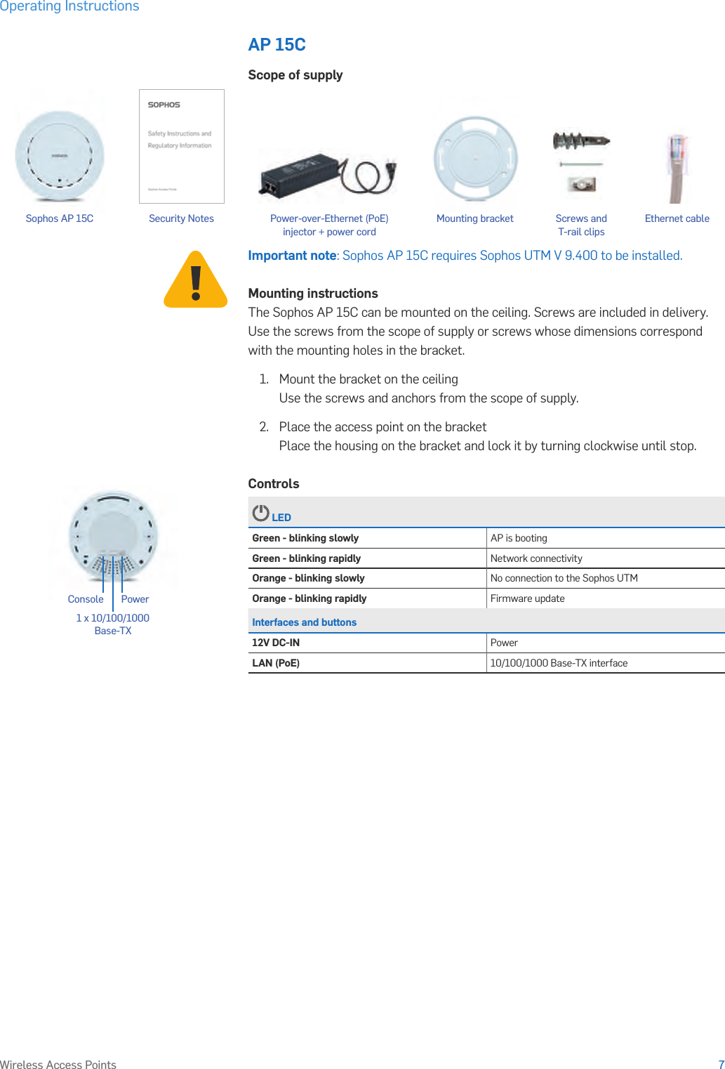 Operating Instructions7Wireless Access PointsAP 15CScope of supplyImportant note: Sophos AP 15C requires Sophos UTM V 9.400 to be installed.Mounting instructionsThe Sophos AP 15C can be mounted on the ceiling. Screws are included in delivery. Use the screws from the scope of supply or screws whose dimensions correspond with the mounting holes in the bracket.1.   Mount the bracket on the ceiling Use the screws and anchors from the scope of supply.2.  Place the access point on the bracket Place the housing on the bracket and lock it by turning clockwise until stop.Controls LEDGreen - blinking slowly AP is bootingGreen - blinking rapidly Network connectivityOrange - blinking slowly No connection to the Sophos UTMOrange - blinking rapidly Firmware updateInterfaces and buttons12V DC-IN PowerLAN (PoE) 10/100/1000 Base-TX interfacePower1 x 10/100/1000 Base-TX ConsoleSecurity Notes Ethernet cableSophos AP 15C Mounting bracket Screws and T-rail clipsPower-over-Ethernet (PoE)  injector + power cord