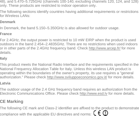  48), and 5.470–5.725GHz (channels 100-140, excluding channels 120, 124, and 128) only. These products are restricted to indoor operation only.   The following sections identify countries having additional requirements or restrictions for Wireless LANs: Denmark In Denmark, the band 5.150–5.350GHz is also allowed for outdoor usage. France For 2.4GHz, the output power is restricted to 10 mW EIRP when the product is used outdoors in the band 2.454–2.4835GHz. There are no restrictions when used indoors or in other parts of the 2.4GHz frequency band. Check http://www.arcep.fr/ for more details. Italy This product meets the National Radio Interface and the requirements specified in the National Frequency Allocation Table for Italy. Unless this wireless LAN product is operating within the boundaries of the owner&apos;s property, its use requires a &quot;general authorization.&quot; Please check http://www.sviluppoeconomico.gov.it/ for more details. Latvia The outdoor usage of the 2.4 GHz frequency band requires an authorization from the Electronic Communications Office. Please check http://www.esd.lv for more details. CE Marking  The following CE mark and Class-2 identifier are affixed to the product to demonstrate compliance with the applicable EU directives and norms:         