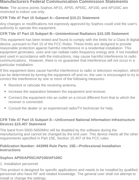  Manufacturers Federal Communication Commission Statements Note: The access points Sophos AP15, AP55, AP55C, AP100, and AP100C are restricted to indoor use only. CFR Title 47 Part 15 Subpart A—General §15.21 Statement Any changes or modifications not expressly approved by Sophos could void the user&apos;s authority to operate this equipment. CFR Title 47 Part 15 Subpart B—Unintentional Radiators §15.105 Statement This equipment has been tested and found to comply with the limits for a Class B digital device, pursuant to Part 15 of the FCC Rules. These limits are designed to provide reasonable protection against harmful interference in a residential installation. This equipment generates, uses and can radiate radio frequency energy and, if not installed and used in accordance with the instructions, may cause harmful interference to radio communications.  However, there is no guarantee that interference will not occur in a particular installation.  If this equipment does cause harmful interference to radio or television reception, which can be determined by turning the equipment off and on, the user is encouraged to try to correct the interference by one or more of the following measures: ► Reorient or relocate the receiving antenna. ► Increase the separation between the equipment and receiver. ► Connect the equipment into an outlet on a circuit different from that to which the receiver is connected. ► Consult the dealer or an experienced radio/TV technician for help.  CFR Title 47 Part 15 Subpart E—Unlicensed National Information Infrastructure Devices §15.407 Statement The band from 5600-5650MHz will be disabled by the software during the manufacturing and cannot be changed by the end user. This device meets all the other requirements specified in Part 15E, Section 15.407 of the FCC rules. Publication Number: 443999 Rule Parts: 15E—Professional Installation Instructions  Sophos AP55/AP55C/AP100/AP100C 1. Installation personnel This product is designed for specific applications and needs to be installed by qualified personnel who have RF and related knowledge. The general user shall not attempt to install or change the settings. 