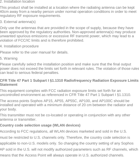 2. Installation location  This product shall be installed at a location where the radiating antenna can be kept 40cm away from a nearby person under normal operation conditions in order to meet regulatory RF exposure requirements. 3. External antenna(s)  Only use the antennas that are provided in the scope of supply, because they have been approved by the regulatory authorities. Non-approved antenna(s) may produce unwanted spurious emissions or excessive RF transmit power, which may lead to a violation of FCC/IC limits and is therefore prohibited. 4. Installation procedure  Please refer to the user manual for details. 5. Warning  Please carefully select the installation position and make sure that the final output power does not exceed the limits set forth in relevant rules. The violation of those rules can lead to serious federal penalties. CFR Title 47 Part 1 Subpart I §1.1310 Radiofrequency Radiation Exposure Limits Statement This equipment complies with FCC radiation exposure limits set forth for an uncontrolled environment as referenced in CFR Title 47 Part 1 Subpart I §1.1310.  The access points Sophos AP15, AP55, AP55C, AP100, and AP100C should be installed and operated with a minimum distance of 20 cm between the radiator and your body.  This transmitter must not be co-located or operating in conjunction with any other antenna or transmitter. Country code selection usage (WLAN devices) According to FCC regulations, all WLAN devices marketed and sold in the U.S. must be restricted to U.S. channels only. Therefore, the country code selection is applicable to non-U.S. models only. So changing the country setting of any Sophos AP sold in the U.S. will not modify authorized parameters such as RF channels, which means that the Access Point will always operate in U.S. authorized channels. 