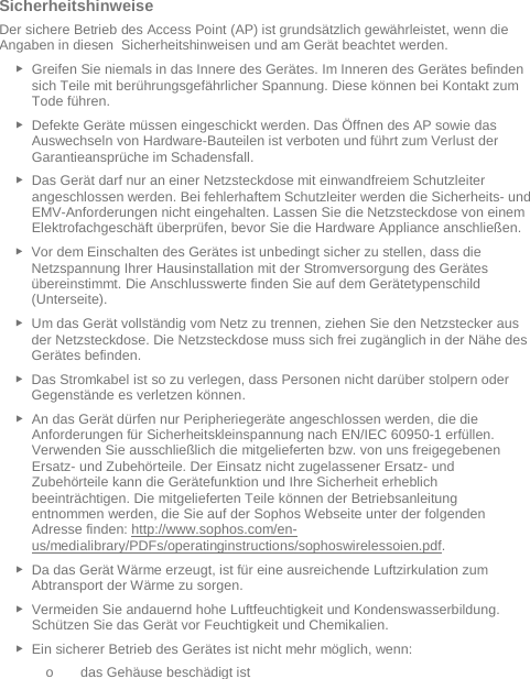   Sicherheitshinweise Der sichere Betrieb des Access Point (AP) ist grundsätzlich gewährleistet, wenn die Angaben in diesen  Sicherheitshinweisen und am Gerät beachtet werden. ► Greifen Sie niemals in das Innere des Gerätes. Im Inneren des Gerätes befinden sich Teile mit berührungsgefährlicher Spannung. Diese können bei Kontakt zum Tode führen. ► Defekte Geräte müssen eingeschickt werden. Das Öffnen des AP sowie das Auswechseln von Hardware-Bauteilen ist verboten und führt zum Verlust der Garantieansprüche im Schadensfall. ► Das Gerät darf nur an einer Netzsteckdose mit einwandfreiem Schutzleiter angeschlossen werden. Bei fehlerhaftem Schutzleiter werden die Sicherheits- und EMV-Anforderungen nicht eingehalten. Lassen Sie die Netzsteckdose von einem Elektrofachgeschäft überprüfen, bevor Sie die Hardware Appliance anschließen. ► Vor dem Einschalten des Gerätes ist unbedingt sicher zu stellen, dass die Netzspannung Ihrer Hausinstallation mit der Stromversorgung des Gerätes übereinstimmt. Die Anschlusswerte finden Sie auf dem Gerätetypenschild (Unterseite). ► Um das Gerät vollständig vom Netz zu trennen, ziehen Sie den Netzstecker aus der Netzsteckdose. Die Netzsteckdose muss sich frei zugänglich in der Nähe des Gerätes befinden. ► Das Stromkabel ist so zu verlegen, dass Personen nicht darüber stolpern oder Gegenstände es verletzen können. ► An das Gerät dürfen nur Peripheriegeräte angeschlossen werden, die die Anforderungen für Sicherheitskleinspannung nach EN/IEC 60950-1 erfüllen. Verwenden Sie ausschließlich die mitgelieferten bzw. von uns freigegebenen Ersatz- und Zubehörteile. Der Einsatz nicht zugelassener Ersatz- und Zubehörteile kann die Gerätefunktion und Ihre Sicherheit erheblich beeinträchtigen. Die mitgelieferten Teile können der Betriebsanleitung entnommen werden, die Sie auf der Sophos Webseite unter der folgenden Adresse finden: http://www.sophos.com/en-us/medialibrary/PDFs/operatinginstructions/sophoswirelessoien.pdf.  ► Da das Gerät Wärme erzeugt, ist für eine ausreichende Luftzirkulation zum Abtransport der Wärme zu sorgen. ► Vermeiden Sie andauernd hohe Luftfeuchtigkeit und Kondenswasserbildung. Schützen Sie das Gerät vor Feuchtigkeit und Chemikalien. ► Ein sicherer Betrieb des Gerätes ist nicht mehr möglich, wenn: o das Gehäuse beschädigt ist 