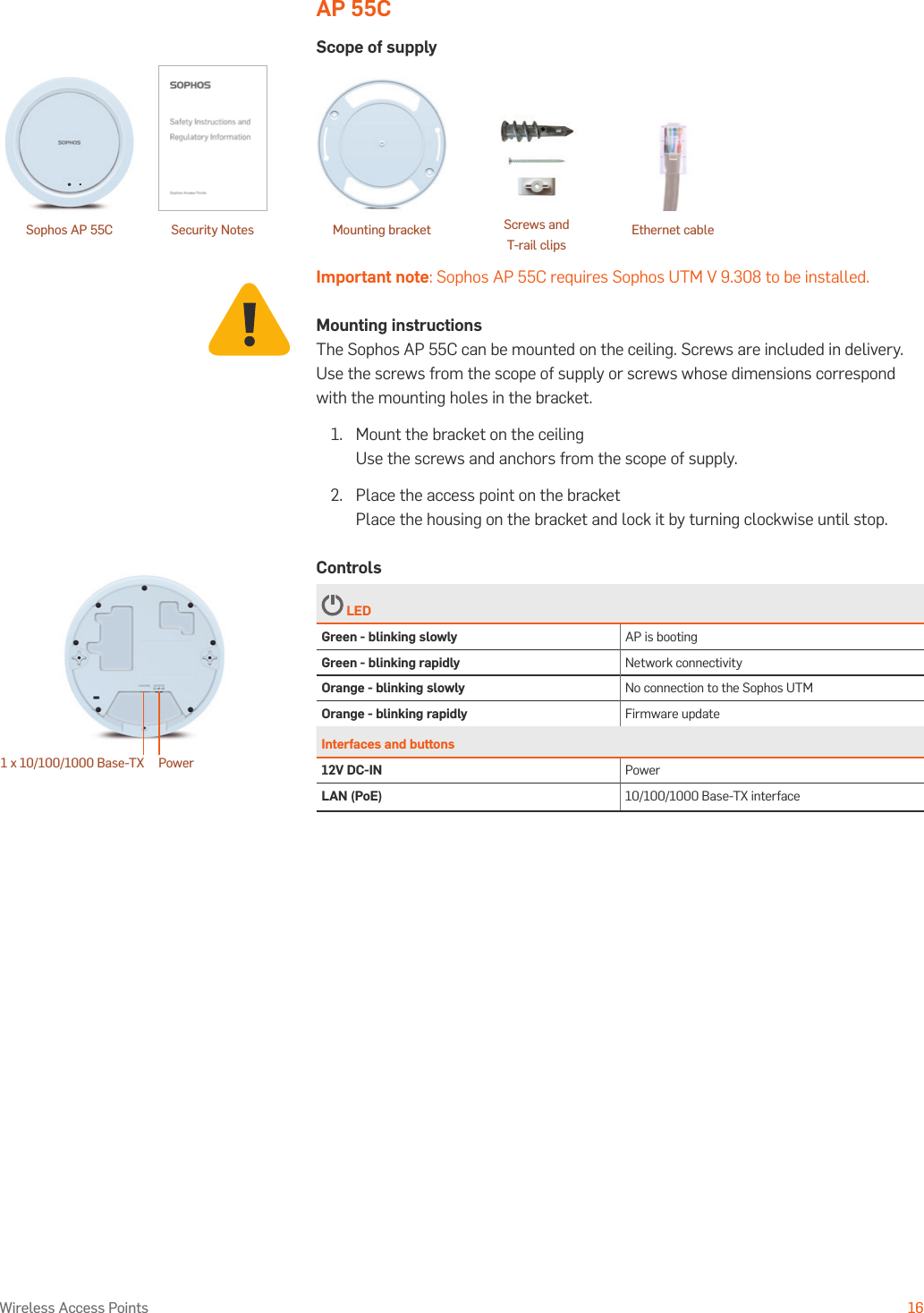 Operating Instructions16Wireless Access PointsAP 55CScope of supplyImportant note: Sophos AP 55C requires Sophos UTM V 9.308 to be installed.Mounting instructionsThe Sophos AP 55C can be mounted on the ceiling. Screws are included in delivery. Use the screws from the scope of supply or screws whose dimensions correspond with the mounting holes in the bracket.1.   Mount the bracket on the ceiling Use the screws and anchors from the scope of supply.2.  Place the access point on the bracket Place the housing on the bracket and lock it by turning clockwise until stop.Controls LEDGreen - blinking slowly AP is bootingGreen - blinking rapidly Network connectivityOrange - blinking slowly No connection to the Sophos UTMOrange - blinking rapidly Firmware updateInterfaces and buttons12V DC-IN PowerLAN (PoE) 10/100/1000 Base-TX interfacePower1 x 10/100/1000 Base-TX Security Notes Ethernet cableSophos AP 55C Mounting bracket Screws and  T-rail clips