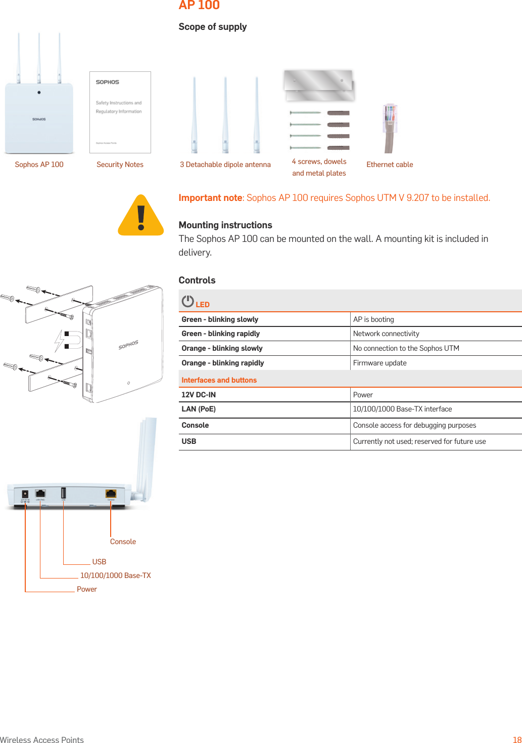 Operating Instructions18Wireless Access PointsAP 100Scope of supplyImportant note: Sophos AP 100 requires Sophos UTM V 9.207 to be installed.Mounting instructionsThe Sophos AP 100 can be mounted on the wall. A mounting kit is included in delivery.Controls LEDGreen - blinking slowly AP is bootingGreen - blinking rapidly Network connectivityOrange - blinking slowly No connection to the Sophos UTMOrange - blinking rapidly Firmware updateInterfaces and buttons12V DC-IN PowerLAN (PoE) 10/100/1000 Base-TX interfaceConsole Console access for debugging purposesUSB Currently not used; reserved for future useConsoleUSB10/100/1000 Base-TXPowerSophos AP 100 4 screws, dowels and metal platesSecurity Notes Ethernet cable3 Detachable dipole antenna