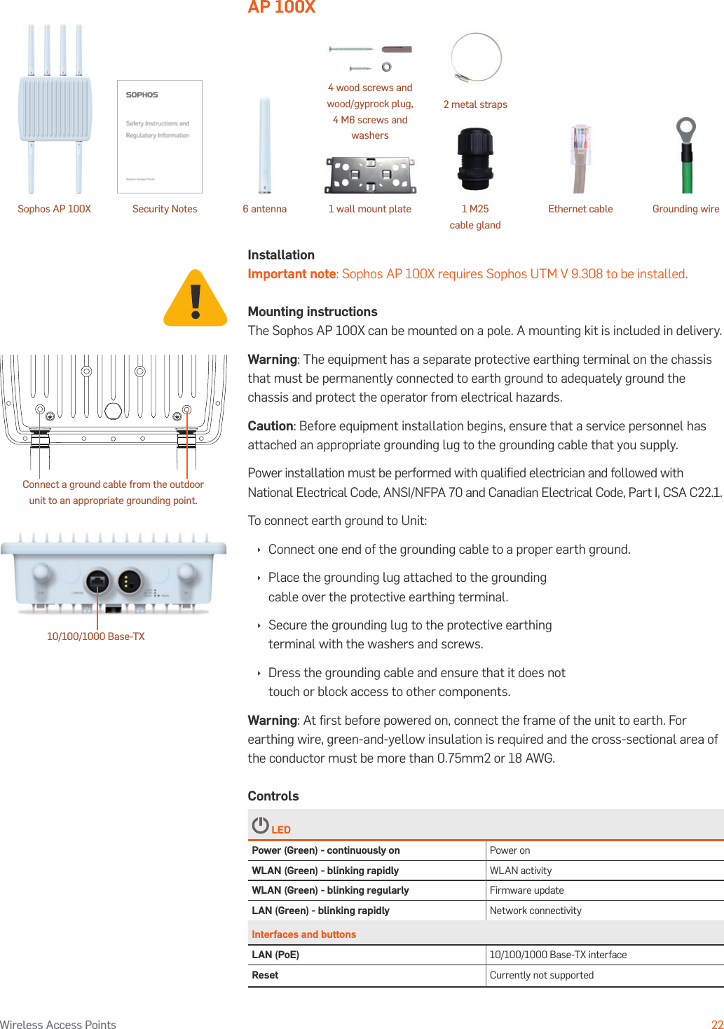 Operating Instructions22Wireless Access PointsAP 100XInstallationImportant note: Sophos AP 100X requires Sophos UTM V 9.308 to be installed.Mounting instructionsThe Sophos AP 100X can be mounted on a pole. A mounting kit is included in delivery.Warning: The equipment has a separate protective earthing terminal on the chassis that must be permanently connected to earth ground to adequately ground the chassis and protect the operator from electrical hazards.Caution: Before equipment installation begins, ensure that a service personnel has attached an appropriate grounding lug to the grounding cable that you supply.Power installation must be performed with qualiﬁed electrician and followed with National Electrical Code, ANSI/NFPA 70 and Canadian Electrical Code, Part I, CSA C22.1.To connect earth ground to Unit: ÌConnect one end of the grounding cable to a proper earth ground. ÌPlace the grounding lug attached to the grounding cable over the protective earthing terminal. ÌSecure the grounding lug to the protective earthing terminal with the washers and screws. ÌDress the grounding cable and ensure that it does not touch or block access to other components.Warning: At ﬁrst before powered on, connect the frame of the unit to earth. For earthing wire, green-and-yellow insulation is required and the cross-sectional area of the conductor must be more than 0.75mm2 or 18 AWG.Controls LEDPower (Green) - continuously on Power onWLAN (Green) - blinking rapidly WLAN activityWLAN (Green) - blinking regularly Firmware updateLAN (Green) - blinking rapidly Network connectivityInterfaces and buttonsLAN (PoE) 10/100/1000 Base-TX interfaceReset Currently not supported10/100/1000 Base-TXConnect a ground cable from the outdoor unit to an appropriate grounding point.Sophos AP 100X Security Notes 6 antenna 1 wall mount plate  Ethernet cable Grounding wire4 wood screws and wood/gyprock plug, 4 M6 screws and washers 1 M25  cable gland2 metal straps