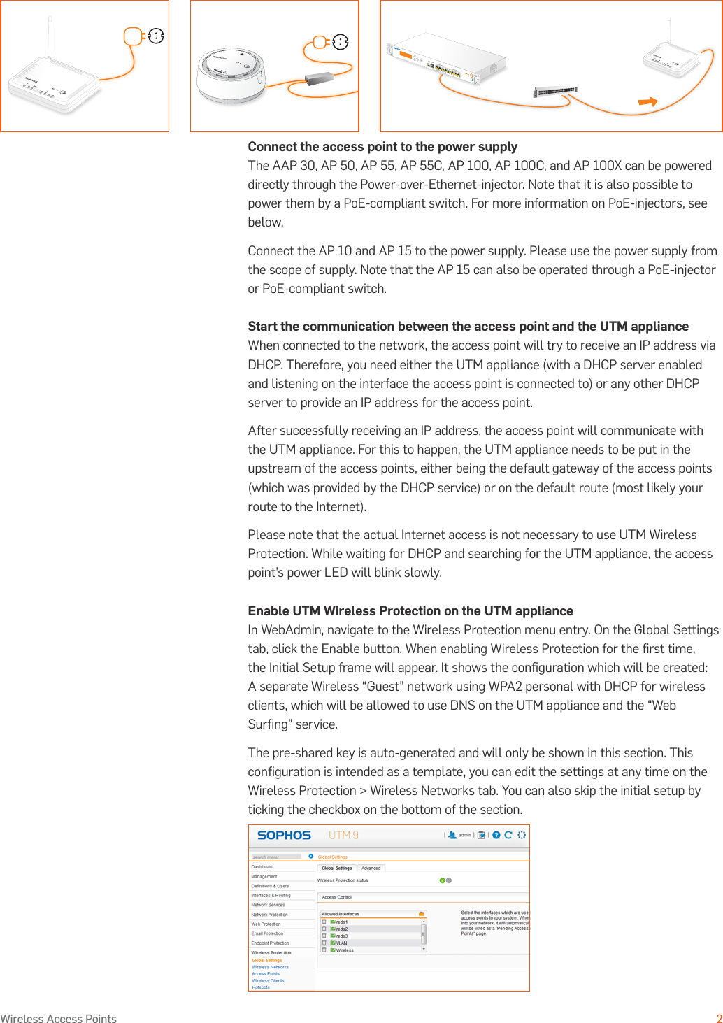Operating Instructions2Wireless Access PointsConnect the access point to the power supplyThe AAP 30, AP 50, AP 55, AP 55C, AP 100, AP 100C, and AP 100X can be powered directly through the Power-over-Ethernet-injector. Note that it is also possible to power them by a PoE-compliant switch. For more information on PoE-injectors, see below.Connect the AP 10 and AP 15 to the power supply. Please use the power supply from the scope of supply. Note that the AP 15 can also be operated through a PoE-injector or PoE-compliant switch.Start the communication between the access point and the UTM applianceWhen connected to the network, the access point will try to receive an IP address via DHCP. Therefore, you need either the UTM appliance (with a DHCP server enabled and listening on the interface the access point is connected to) or any other DHCP server to provide an IP address for the access point. After successfully receiving an IP address, the access point will communicate with the UTM appliance. For this to happen, the UTM appliance needs to be put in the upstream of the access points, either being the default gateway of the access points (which was provided by the DHCP service) or on the default route (most likely your route to the Internet).Please note that the actual Internet access is not necessary to use UTM Wireless Protection. While waiting for DHCP and searching for the UTM appliance, the access point’s power LED will blink slowly.Enable UTM Wireless Protection on the UTM applianceIn WebAdmin, navigate to the Wireless Protection menu entry. On the Global Settings tab, click the Enable button. When enabling Wireless Protection for the ﬁrst time, the Initial Setup frame will appear. It shows the conﬁguration which will be created: A separate Wireless “Guest” network using WPA2 personal with DHCP for wireless clients, which will be allowed to use DNS on the UTM appliance and the “Web Surﬁng” service.The pre-shared key is auto-generated and will only be shown in this section. This conﬁguration is intended as a template, you can edit the settings at any time on the Wireless Protection &gt; Wireless Networks tab. You can also skip the initial setup by ticking the checkbox on the bottom of the section.