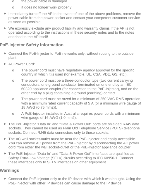  o the power cable is damaged o it does no longer work properly ► Immediately turn off the AP in the event of one of the above problems, remove the power cable from the power socket and contact your competent customer service as soon as possible. ► We expressly exclude any product liability and warranty claims if the AP is not operated according to the instructions in these security notes and to the notes attached to the AP itself! PoE-Injector Safety Information ► Connect the PoE-Injector to PoE networks only, without routing to the outside plant. ► AC Power Cord: o The power cord must have regulatory agency approval for the specific country in which it is used (for example, UL, CSA, VDE, GS, etc.). o The power cord must be a three-conductor type (two current carrying conductors; one ground conductor terminated on one end by an IEC 60320 appliance coupler (for connection to the PoE-Injector), and on the other end by a plug containing a ground (earthing) contact. o The power cord must be razed for a minimum of 250 VAC RMS operation, with a minimum rated current capacity of 5 A (or a minimum wire gauge of 18 AWG (0.75 mm2)). o A PoE-Injector installed in Australia requires power cords with a minimum wire gauge of 16 AWG (1.0 mm2).  ► The PoE-Injector &quot;Data In&quot; and &quot;Data &amp; Power Out&quot; ports are shielded RJ45 data sockets. They cannot be used as Plain Old Telephone Service (POTS) telephone sockets. Connect RJ45 data connectors only to those sockets. ► The AC wall socket-outlet must be near the PoE-Injector and easily accessible. You can remove AC power from the PoE-Injector by disconnecting the AC power cord from either the wall socket-outlet or the PoE-Injector appliance coupler. ► The PoE-Injector &quot;Data In&quot; and &quot;Data &amp; Power Out&quot; interfaces are qualified as Safety Extra-Low Voltage (SELV) circuits according to IEC 60950-1. Connect these interfaces only to SELV interfaces on other equipment. Warnings  ► Connect the PoE-Injector only to the IP device with which it was bought. Using the PoE-Injector with other IP devices can cause damage to the IP device. 