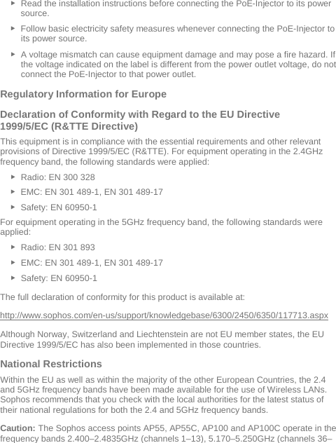  ► Read the installation instructions before connecting the PoE-Injector to its power source. ► Follow basic electricity safety measures whenever connecting the PoE-Injector to its power source. ► A voltage mismatch can cause equipment damage and may pose a fire hazard. If the voltage indicated on the label is different from the power outlet voltage, do not connect the PoE-Injector to that power outlet. Regulatory Information for Europe  Declaration of Conformity with Regard to the EU Directive 1999/5/EC (R&amp;TTE Directive) This equipment is in compliance with the essential requirements and other relevant provisions of Directive 1999/5/EC (R&amp;TTE). For equipment operating in the 2.4GHz frequency band, the following standards were applied: ► Radio: EN 300 328  ► EMC: EN 301 489-1, EN 301 489-17  ► Safety: EN 60950-1 For equipment operating in the 5GHz frequency band, the following standards were applied: ► Radio: EN 301 893  ► EMC: EN 301 489-1, EN 301 489-17  ► Safety: EN 60950-1 The full declaration of conformity for this product is available at:  http://www.sophos.com/en-us/support/knowledgebase/6300/2450/6350/117713.aspx Although Norway, Switzerland and Liechtenstein are not EU member states, the EU Directive 1999/5/EC has also been implemented in those countries. National Restrictions Within the EU as well as within the majority of the other European Countries, the 2.4 and 5GHz frequency bands have been made available for the use of Wireless LANs. Sophos recommends that you check with the local authorities for the latest status of their national regulations for both the 2.4 and 5GHz frequency bands.  Caution: The Sophos access points AP55, AP55C, AP100 and AP100C operate in the frequency bands 2.400–2.4835GHz (channels 1–13), 5.170–5.250GHz (channels 36–