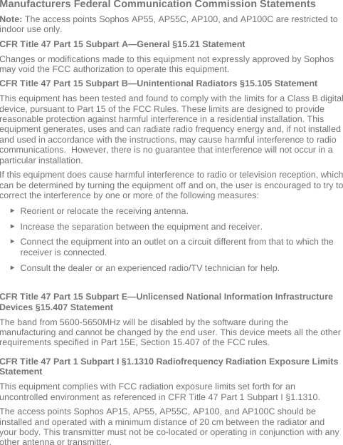  Manufacturers Federal Communication Commission Statements Note: The access points Sophos AP55, AP55C, AP100, and AP100C are restricted to indoor use only. CFR Title 47 Part 15 Subpart A—General §15.21 Statement Changes or modifications made to this equipment not expressly approved by Sophos may void the FCC authorization to operate this equipment. CFR Title 47 Part 15 Subpart B—Unintentional Radiators §15.105 Statement This equipment has been tested and found to comply with the limits for a Class B digital device, pursuant to Part 15 of the FCC Rules. These limits are designed to provide reasonable protection against harmful interference in a residential installation. This equipment generates, uses and can radiate radio frequency energy and, if not installed and used in accordance with the instructions, may cause harmful interference to radio communications.  However, there is no guarantee that interference will not occur in a particular installation.  If this equipment does cause harmful interference to radio or television reception, which can be determined by turning the equipment off and on, the user is encouraged to try to correct the interference by one or more of the following measures: ► Reorient or relocate the receiving antenna. ► Increase the separation between the equipment and receiver. ► Connect the equipment into an outlet on a circuit different from that to which the receiver is connected. ► Consult the dealer or an experienced radio/TV technician for help.  CFR Title 47 Part 15 Subpart E—Unlicensed National Information Infrastructure Devices §15.407 Statement The band from 5600-5650MHz will be disabled by the software during the manufacturing and cannot be changed by the end user. This device meets all the other requirements specified in Part 15E, Section 15.407 of the FCC rules. CFR Title 47 Part 1 Subpart I §1.1310 Radiofrequency Radiation Exposure Limits Statement This equipment complies with FCC radiation exposure limits set forth for an uncontrolled environment as referenced in CFR Title 47 Part 1 Subpart I §1.1310.  The access points Sophos AP15, AP55, AP55C, AP100, and AP100C should be installed and operated with a minimum distance of 20 cm between the radiator and your body. This transmitter must not be co-located or operating in conjunction with any other antenna or transmitter.