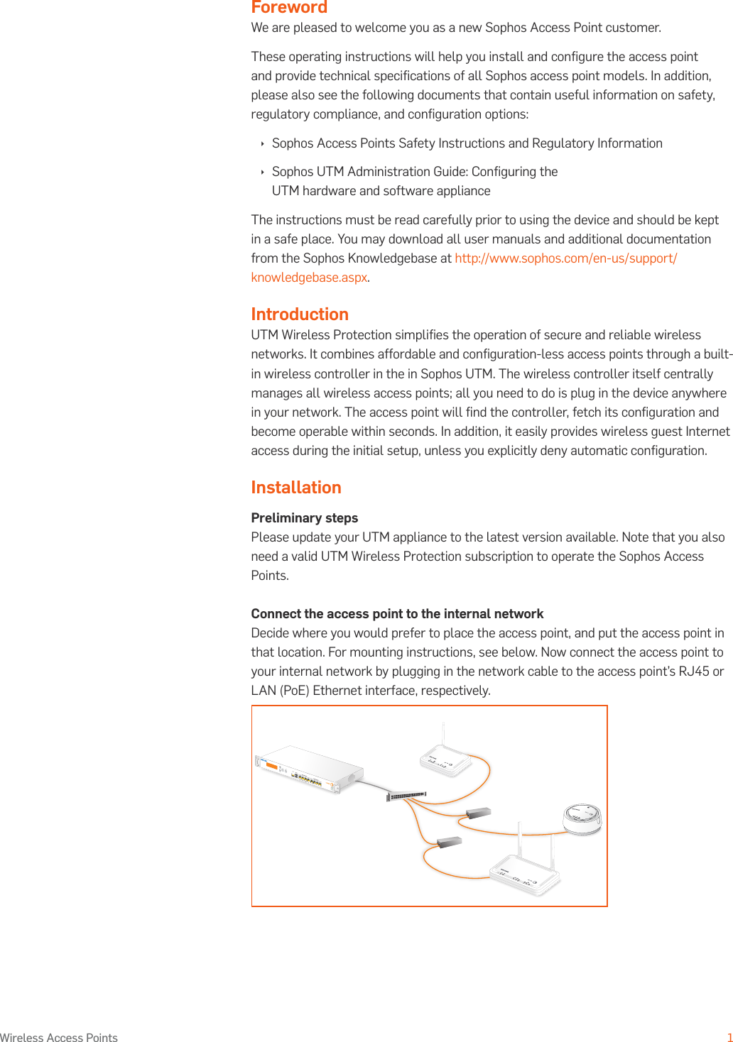 Operating Instructions1Wireless Access PointsForewordWe are pleased to welcome you as a new Sophos Access Point customer.These operating instructions will help you install and conﬁgure the access point and provide technical speciﬁcations of all Sophos access point models. In addition, please also see the following documents that contain useful information on safety, regulatory compliance, and conﬁguration options: Ì Sophos Access Points Safety Instructions and Regulatory Information Ì Sophos UTM Administration Guide: Conﬁguring the UTM hardware and software applianceThe instructions must be read carefully prior to using the device and should be kept in a safe place. You may download all user manuals and additional documentation from the Sophos Knowledgebase at http://www.sophos.com/en-us/support/knowledgebase.aspx.IntroductionUTM Wireless Protection simpliﬁes the operation of secure and reliable wireless networks. It combines affordable and conﬁguration-less access points through a built-in wireless controller in the in Sophos UTM. The wireless controller itself centrally manages all wireless access points; all you need to do is plug in the device anywhere in your network. The access point will ﬁnd the controller, fetch its conﬁguration and become operable within seconds. In addition, it easily provides wireless guest Internet access during the initial setup, unless you explicitly deny automatic conﬁguration.InstallationPreliminary stepsPlease update your UTM appliance to the latest version available. Note that you also need a valid UTM Wireless Protection subscription to operate the Sophos Access Points.Connect the access point to the internal networkDecide where you would prefer to place the access point, and put the access point in that location. For mounting instructions, see below. Now connect the access point to your internal network by plugging in the network cable to the access point’s RJ45 or LAN (PoE) Ethernet interface, respectively.