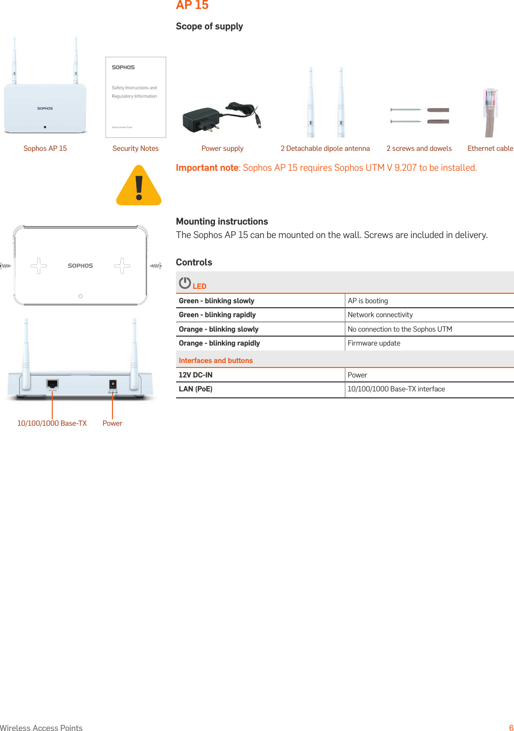 Operating Instructions6Wireless Access PointsAP 15Scope of supplyImportant note: Sophos AP 15 requires Sophos UTM V 9.207 to be installed.10/100/1000 Base-TX PowerMounting instructionsThe Sophos AP 15 can be mounted on the wall. Screws are included in delivery. Controls LEDGreen - blinking slowly AP is bootingGreen - blinking rapidly Network connectivityOrange - blinking slowly No connection to the Sophos UTMOrange - blinking rapidly Firmware updateInterfaces and buttons12V DC-IN PowerLAN (PoE) 10/100/1000 Base-TX interfaceSophos AP 15 2 screws and dowelsSecurity Notes Power supply Ethernet cable2 Detachable dipole antenna