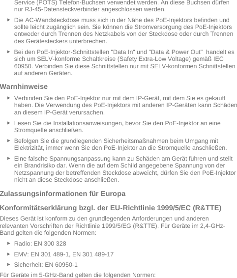   Service (POTS) Telefon-Buchsen verwendet werden. An diese Buchsen dürfen nur RJ-45-Datensteckverbinder angeschlossen werden. ► Die AC-Wandsteckdose muss sich in der Nähe des PoE-Injektors befinden und sollte leicht zugänglich sein. Sie können die Stromversorgung des PoE-Injektors entweder durch Trennen des Netzkabels von der Steckdose oder durch Trennen des Gerätesteckers unterbrechen. ► Bei den PoE-Injektor-Schnittstellen &quot;Data In&quot; und &quot;Data &amp; Power Out&quot;  handelt es sich um SELV-konforme Schaltkreise (Safety Extra-Low Voltage) gemäß IEC 60950. Verbinden Sie diese Schnittstellen nur mit SELV-konformen Schnittstellen auf anderen Geräten. Warnhinweise  ► Verbinden Sie den PoE-Injektor nur mit dem IP-Gerät, mit dem Sie es gekauft haben. Die Verwendung des PoE-Injektors mit anderen IP-Geräten kann Schäden an diesem IP-Gerät verursachen. ► Lesen Sie die Installationsanweisungen, bevor Sie den PoE-Injektor an eine Stromquelle anschließen. ► Befolgen Sie die grundlegenden Sicherheitsmaßnahmen beim Umgang mit Elektrizität, immer wenn Sie den PoE-Injektor an die Stromquelle anschließen. ► Eine falsche Spannungsanpassung kann zu Schäden am Gerät führen und stellt ein Brandrisiko dar. Wenn die auf dem Schild angegebene Spannung von der Netzspannung der betreffenden Steckdose abweicht, dürfen Sie den PoE-Injektor nicht an diese Steckdose anschließen. Zulassungsinformationen für Europa  Konformitätserklärung bzgl. der EU-Richtlinie 1999/5/EC (R&amp;TTE)  Dieses Gerät ist konform zu den grundlegenden Anforderungen und anderen relevanten Vorschriften der Richtlinie 1999/5/EG (R&amp;TTE). Für Geräte im 2,4-GHz-Band gelten die folgenden Normen:  ► Radio: EN 300 328  ► EMV: EN 301 489-1, EN 301 489-17  ► Sicherheit: EN 60950-1 Für Geräte im 5-GHz-Band gelten die folgenden Normen:   