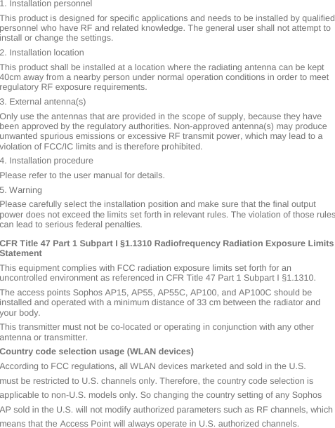  1. Installation personnel This product is designed for specific applications and needs to be installed by qualified personnel who have RF and related knowledge. The general user shall not attempt to install or change the settings. 2. Installation location  This product shall be installed at a location where the radiating antenna can be kept 40cm away from a nearby person under normal operation conditions in order to meet regulatory RF exposure requirements. 3. External antenna(s)  Only use the antennas that are provided in the scope of supply, because they have been approved by the regulatory authorities. Non-approved antenna(s) may produce unwanted spurious emissions or excessive RF transmit power, which may lead to a violation of FCC/IC limits and is therefore prohibited. 4. Installation procedure  Please refer to the user manual for details. 5. Warning  Please carefully select the installation position and make sure that the final output power does not exceed the limits set forth in relevant rules. The violation of those rules can lead to serious federal penalties. CFR Title 47 Part 1 Subpart I §1.1310 Radiofrequency Radiation Exposure Limits Statement This equipment complies with FCC radiation exposure limits set forth for an uncontrolled environment as referenced in CFR Title 47 Part 1 Subpart I §1.1310.  The access points Sophos AP15, AP55, AP55C, AP100, and AP100C should be installed and operated with a minimum distance of 33 cm between the radiator and your body.  This transmitter must not be co-located or operating in conjunction with any other antenna or transmitter. Country code selection usage (WLAN devices) According to FCC regulations, all WLAN devices marketed and sold in the U.S. must be restricted to U.S. channels only. Therefore, the country code selection is applicable to non-U.S. models only. So changing the country setting of any Sophos AP sold in the U.S. will not modify authorized parameters such as RF channels, which means that the Access Point will always operate in U.S. authorized channels. 