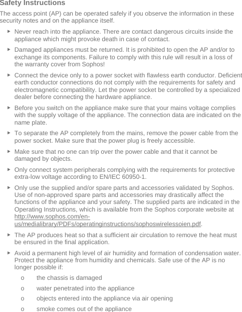   Safety Instructions The access point (AP) can be operated safely if you observe the information in these security notes and on the appliance itself. ► Never reach into the appliance. There are contact dangerous circuits inside the appliance which might provoke death in case of contact. ► Damaged appliances must be returned. It is prohibited to open the AP and/or to exchange its components. Failure to comply with this rule will result in a loss of the warranty cover from Sophos! ► Connect the device only to a power socket with flawless earth conductor. Deficient earth conductor connections do not comply with the requirements for safety and electromagnetic compatibility. Let the power socket be controlled by a specialized dealer before connecting the hardware appliance. ► Before you switch on the appliance make sure that your mains voltage complies with the supply voltage of the appliance. The connection data are indicated on the name plate. ► To separate the AP completely from the mains, remove the power cable from the power socket. Make sure that the power plug is freely accessible. ► Make sure that no one can trip over the power cable and that it cannot be damaged by objects. ► Only connect system peripherals complying with the requirements for protective extra-low voltage according to EN/IEC 60950-1. ► Only use the supplied and/or spare parts and accessories validated by Sophos. Use of non-approved spare parts and accessories may drastically affect the functions of the appliance and your safety. The supplied parts are indicated in the Operating Instructions, which is available from the Sophos corporate website at http://www.sophos.com/en-us/medialibrary/PDFs/operatinginstructions/sophoswirelessoien.pdf. ► The AP produces heat so that a sufficient air circulation to remove the heat must be ensured in the final application. ► Avoid a permanent high level of air humidity and formation of condensation water. Protect the appliance from humidity and chemicals. Safe use of the AP is no longer possible if: o the chassis is damaged o water penetrated into the appliance o objects entered into the appliance via air opening o smoke comes out of the appliance 