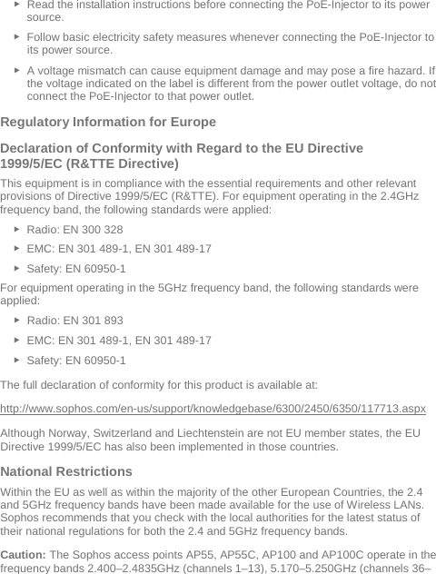  ► Read the installation instructions before connecting the PoE-Injector to its power source. ► Follow basic electricity safety measures whenever connecting the PoE-Injector to its power source. ► A voltage mismatch can cause equipment damage and may pose a fire hazard. If the voltage indicated on the label is different from the power outlet voltage, do not connect the PoE-Injector to that power outlet. Regulatory Information for Europe  Declaration of Conformity with Regard to the EU Directive 1999/5/EC (R&amp;TTE Directive) This equipment is in compliance with the essential requirements and other relevant provisions of Directive 1999/5/EC (R&amp;TTE). For equipment operating in the 2.4GHz frequency band, the following standards were applied: ► Radio: EN 300 328  ► EMC: EN 301 489-1, EN 301 489-17  ► Safety: EN 60950-1 For equipment operating in the 5GHz frequency band, the following standards were applied: ► Radio: EN 301 893  ► EMC: EN 301 489-1, EN 301 489-17  ► Safety: EN 60950-1 The full declaration of conformity for this product is available at:  http://www.sophos.com/en-us/support/knowledgebase/6300/2450/6350/117713.aspx Although Norway, Switzerland and Liechtenstein are not EU member states, the EU Directive 1999/5/EC has also been implemented in those countries. National Restrictions Within the EU as well as within the majority of the other European Countries, the 2.4 and 5GHz frequency bands have been made available for the use of Wireless LANs. Sophos recommends that you check with the local authorities for the latest status of their national regulations for both the 2.4 and 5GHz frequency bands.  Caution: The Sophos access points AP55, AP55C, AP100 and AP100C operate in the frequency bands 2.400–2.4835GHz (channels 1–13), 5.170–5.250GHz (channels 36–