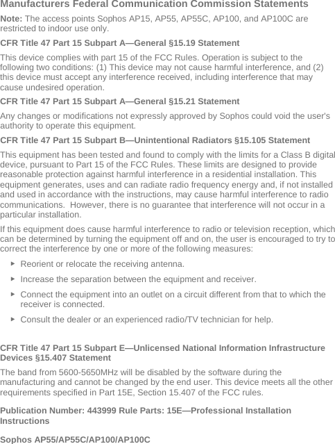  Manufacturers Federal Communication Commission Statements Note: The access points Sophos AP15, AP55, AP55C, AP100, and AP100C are restricted to indoor use only. CFR Title 47 Part 15 Subpart A—General §15.19 Statement This device complies with part 15 of the FCC Rules. Operation is subject to the following two conditions: (1) This device may not cause harmful interference, and (2) this device must accept any interference received, including interference that may cause undesired operation. CFR Title 47 Part 15 Subpart A—General §15.21 Statement Any changes or modifications not expressly approved by Sophos could void the user&apos;s authority to operate this equipment. CFR Title 47 Part 15 Subpart B—Unintentional Radiators §15.105 Statement This equipment has been tested and found to comply with the limits for a Class B digital device, pursuant to Part 15 of the FCC Rules. These limits are designed to provide reasonable protection against harmful interference in a residential installation. This equipment generates, uses and can radiate radio frequency energy and, if not installed and used in accordance with the instructions, may cause harmful interference to radio communications.  However, there is no guarantee that interference will not occur in a particular installation.  If this equipment does cause harmful interference to radio or television reception, which can be determined by turning the equipment off and on, the user is encouraged to try to correct the interference by one or more of the following measures: ► Reorient or relocate the receiving antenna. ► Increase the separation between the equipment and receiver. ► Connect the equipment into an outlet on a circuit different from that to which the receiver is connected. ► Consult the dealer or an experienced radio/TV technician for help.  CFR Title 47 Part 15 Subpart E—Unlicensed National Information Infrastructure Devices §15.407 Statement The band from 5600-5650MHz will be disabled by the software during the manufacturing and cannot be changed by the end user. This device meets all the other requirements specified in Part 15E, Section 15.407 of the FCC rules. Publication Number: 443999 Rule Parts: 15E—Professional Installation Instructions  Sophos AP55/AP55C/AP100/AP100C 