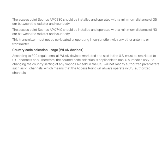   The access point Sophos APX 530 should be installed and operated with a minimum distance of 35 cm between the radiator and your body.  The access point Sophos APX 740 should be installed and operated with a minimum distance of 43 cm between the radiator and your body.  This transmitter must not be co-located or operating in conjunction with any other antenna or transmitter. Country code selection usage (WLAN devices) According to FCC regulations, all WLAN devices marketed and sold in the U.S. must be restricted to U.S. channels only. Therefore, the country code selection is applicable to non-U.S. models only. So changing the country setting of any Sophos AP sold in the U.S. will not modify authorized parameters such as RF channels, which means that the Access Point will always operate in U.S. authorized channels.   