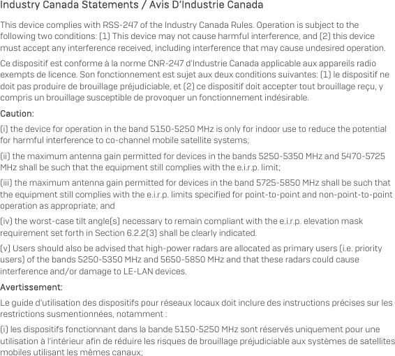   Industry Canada Statements / Avis D’Industrie Canada This device complies with RSS-247 of the Industry Canada Rules. Operation is subject to the following two conditions: (1) This device may not cause harmful interference, and (2) this device must accept any interference received, including interference that may cause undesired operation. Ce dispositif est conforme à la norme CNR-247 d&apos;Industrie Canada applicable aux appareils radio exempts de licence. Son fonctionnement est sujet aux deux conditions suivantes: (1) le dispositif ne doit pas produire de brouillage préjudiciable, et (2) ce dispositif doit accepter tout brouillage reçu, y compris un brouillage susceptible de provoquer un fonctionnement indésirable.  Caution: (i) the device for operation in the band 5150-5250 MHz is only for indoor use to reduce the potential for harmful interference to co-channel mobile satellite systems; (ii) the maximum antenna gain permitted for devices in the bands 5250-5350 MHz and 5470-5725 MHz shall be such that the equipment still complies with the e.i.r.p. limit;  (iii) the maximum antenna gain permitted for devices in the band 5725-5850 MHz shall be such that the equipment still complies with the e.i.r.p. limits specified for point-to-point and non-point-to-point operation as appropriate; and  (iv) the worst-case tilt angle(s) necessary to remain compliant with the e.i.r.p. elevation mask requirement set forth in Section 6.2.2(3) shall be clearly indicated.  (v) Users should also be advised that high-power radars are allocated as primary users (i.e. priority users) of the bands 5250-5350 MHz and 5650-5850 MHz and that these radars could cause interference and/or damage to LE-LAN devices. Avertissement: Le guide d’utilisation des dispositifs pour réseaux locaux doit inclure des instructions précises sur les restrictions susmentionnées, notamment : (i) les dispositifs fonctionnant dans la bande 5150-5250 MHz sont réservés uniquement pour une utilisation à l’intérieur afin de réduire les risques de brouillage préjudiciable aux systèmes de satellites mobiles utilisant les mêmes canaux; 