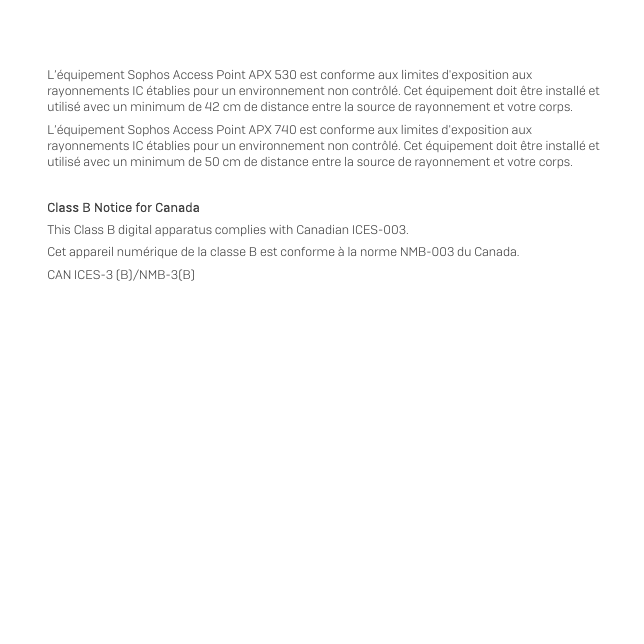   L’équipement Sophos Access Point APX 530 est conforme aux limites d&apos;exposition aux rayonnements IC établies pour un environnement non contrôlé. Cet équipement doit être installé et utilisé avec un minimum de 42 cm de distance entre la source de rayonnement et votre corps. L’équipement Sophos Access Point APX 740 est conforme aux limites d&apos;exposition aux rayonnements IC établies pour un environnement non contrôlé. Cet équipement doit être installé et utilisé avec un minimum de 50 cm de distance entre la source de rayonnement et votre corps.  Class B Notice for Canada This Class B digital apparatus complies with Canadian ICES-003. Cet appareil numérique de la classe B est conforme à la norme NMB-003 du Canada. CAN ICES-3 (B)/NMB-3(B)   