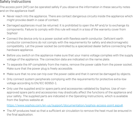   Safety Instructions The access point (AP) can be operated safely if you observe the information in these security notes and on the appliance itself. ► Never reach into the appliance. There are contact dangerous circuits inside the appliance which might provoke death in case of contact. ► Damaged appliances must be returned. It is prohibited to open the AP and/or to exchange its components. Failure to comply with this rule will result in a loss of the warranty cover from Sophos! ► Connect the device only to a power socket with flawless earth conductor. Deficient earth conductor connections do not comply with the requirements for safety and electromagnetic compatibility. Let the power socket be controlled by a specialized dealer before connecting the hardware appliance. ► Before you switch on the appliance make sure that your mains voltage complies with the supply voltage of the appliance. The connection data are indicated on the name plate. ► To separate the AP completely from the mains, remove the power cable from the power socket. Make sure that the power plug is freely accessible. ► Make sure that no one can trip over the power cable and that it cannot be damaged by objects. ► Only connect system peripherals complying with the requirements for protective extra-low voltage according to EN/IEC 60950-1. ► Only use the supplied and/or spare parts and accessories validated by Sophos. Use of non-approved spare parts and accessories may drastically affect the functions of the appliance and your safety. The supplied parts are indicated in the Operating Instructions, which is available from the Sophos website at: https://www.sophos.com/en-us/support/documentation/sophos-access-point.aspx#. ► The AP produces heat so that a sufficient air circulation to remove the heat must be ensured in the final application. 