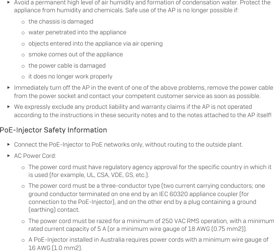   ► Avoid a permanent high level of air humidity and formation of condensation water. Protect the appliance from humidity and chemicals. Safe use of the AP is no longer possible if: o the chassis is damaged o water penetrated into the appliance o objects entered into the appliance via air opening o smoke comes out of the appliance o the power cable is damaged o it does no longer work properly ► Immediately turn off the AP in the event of one of the above problems, remove the power cable from the power socket and contact your competent customer service as soon as possible. ► We expressly exclude any product liability and warranty claims if the AP is not operated according to the instructions in these security notes and to the notes attached to the AP itself! PoE-Injector Safety Information ► Connect the PoE-Injector to PoE networks only, without routing to the outside plant. ► AC Power Cord: o The power cord must have regulatory agency approval for the specific country in which it is used (for example, UL, CSA, VDE, GS, etc.). o The power cord must be a three-conductor type (two current carrying conductors; one ground conductor terminated on one end by an IEC 60320 appliance coupler (for connection to the PoE-Injector), and on the other end by a plug containing a ground (earthing) contact. o The power cord must be razed for a minimum of 250 VAC RMS operation, with a minimum rated current capacity of 5 A (or a minimum wire gauge of 18 AWG (0.75 mm2)). o A PoE-Injector installed in Australia requires power cords with a minimum wire gauge of 16 AWG (1.0 mm2).  