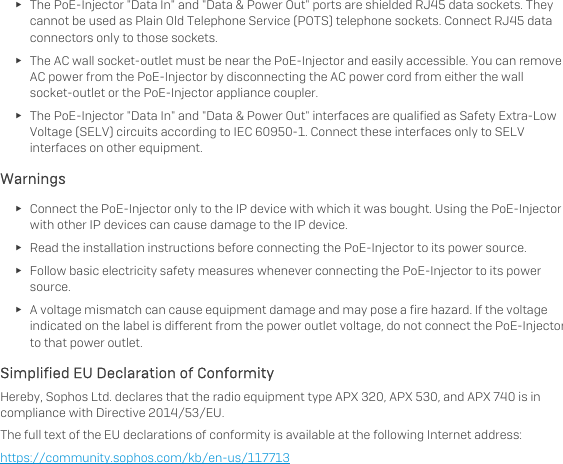   ► The PoE-Injector &quot;Data In&quot; and &quot;Data &amp; Power Out&quot; ports are shielded RJ45 data sockets. They cannot be used as Plain Old Telephone Service (POTS) telephone sockets. Connect RJ45 data connectors only to those sockets. ► The AC wall socket-outlet must be near the PoE-Injector and easily accessible. You can remove AC power from the PoE-Injector by disconnecting the AC power cord from either the wall socket-outlet or the PoE-Injector appliance coupler. ► The PoE-Injector &quot;Data In&quot; and &quot;Data &amp; Power Out&quot; interfaces are qualified as Safety Extra-Low Voltage (SELV) circuits according to IEC 60950-1. Connect these interfaces only to SELV interfaces on other equipment. Warnings  ► Connect the PoE-Injector only to the IP device with which it was bought. Using the PoE-Injector with other IP devices can cause damage to the IP device. ► Read the installation instructions before connecting the PoE-Injector to its power source. ► Follow basic electricity safety measures whenever connecting the PoE-Injector to its power source. ► A voltage mismatch can cause equipment damage and may pose a fire hazard. If the voltage indicated on the label is different from the power outlet voltage, do not connect the PoE-Injector to that power outlet. Simplified EU Declaration of Conformity  Hereby, Sophos Ltd. declares that the radio equipment type APX 320, APX 530, and APX 740 is in compliance with Directive 2014/53/EU. The full text of the EU declarations of conformity is available at the following Internet address: https://community.sophos.com/kb/en-us/117713  