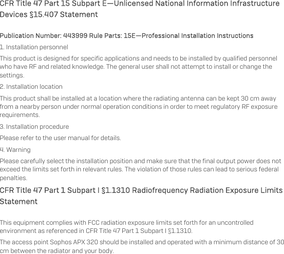   CFR Title 47 Part 15 Subpart E—Unlicensed National Information Infrastructure Devices §15.407 Statement Publication Number: 443999 Rule Parts: 15E—Professional Installation Instructions  1. Installation personnel This product is designed for specific applications and needs to be installed by qualified personnel who have RF and related knowledge. The general user shall not attempt to install or change the settings. 2. Installation location  This product shall be installed at a location where the radiating antenna can be kept 30 cm away from a nearby person under normal operation conditions in order to meet regulatory RF exposure requirements. 3. Installation procedure  Please refer to the user manual for details. 4. Warning  Please carefully select the installation position and make sure that the final output power does not exceed the limits set forth in relevant rules. The violation of those rules can lead to serious federal penalties. CFR Title 47 Part 1 Subpart I §1.1310 Radiofrequency Radiation Exposure Limits Statement This equipment complies with FCC radiation exposure limits set forth for an uncontrolled environment as referenced in CFR Title 47 Part 1 Subpart I §1.1310.  The access point Sophos APX 320 should be installed and operated with a minimum distance of 30 cm between the radiator and your body.  