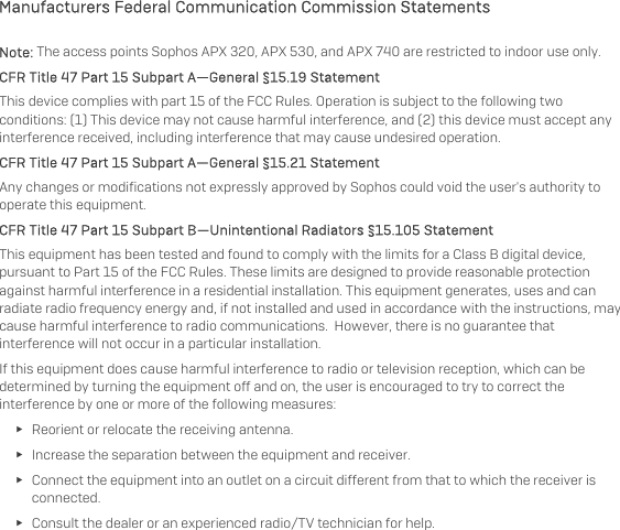   Manufacturers Federal Communication Commission Statements Note: The access points Sophos APX 320, APX 530, and APX 740 are restricted to indoor use only. CFR Title 47 Part 15 Subpart A—General §15.19 Statement This device complies with part 15 of the FCC Rules. Operation is subject to the following two conditions: (1) This device may not cause harmful interference, and (2) this device must accept any interference received, including interference that may cause undesired operation. CFR Title 47 Part 15 Subpart A—General §15.21 Statement Any changes or modifications not expressly approved by Sophos could void the user&apos;s authority to operate this equipment. CFR Title 47 Part 15 Subpart B—Unintentional Radiators §15.105 Statement This equipment has been tested and found to comply with the limits for a Class B digital device, pursuant to Part 15 of the FCC Rules. These limits are designed to provide reasonable protection against harmful interference in a residential installation. This equipment generates, uses and can radiate radio frequency energy and, if not installed and used in accordance with the instructions, may cause harmful interference to radio communications.  However, there is no guarantee that interference will not occur in a particular installation.  If this equipment does cause harmful interference to radio or television reception, which can be determined by turning the equipment off and on, the user is encouraged to try to correct the interference by one or more of the following measures: ► Reorient or relocate the receiving antenna. ► Increase the separation between the equipment and receiver. ► Connect the equipment into an outlet on a circuit different from that to which the receiver is connected. ► Consult the dealer or an experienced radio/TV technician for help.  