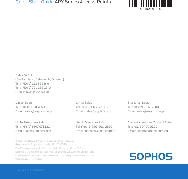 Quick Start Guide APX Series Access Points© Copyright 2016-17. Sophos Ltd. All rights reserved.Registered in England and Wales No. 2096520, The Pentagon, Abingdon Science Park, Abingdon, OX14 3YP, UKSophos is the registered trademark of Sophos Ltd. All other product and company names mentioned are trademarks or registered trademarks of their respective owners.17-04-24 QSG (DD-2602)United Kingdom SalesTel.: +44 (0)8447 671131Email: sales@sophos.comNorth American SalesToll Free: 1-866-866-2802Email: nasales@sophos.comAustralia and New Zealand SalesTel.: +61 2 9409 9100Email: sales@sophos.com.auSales DACH(Deutschland, Österreich, Schweiz) Tel.: +49 (0) 611 585 8-0Tel.: +49 (0) 721 255 16-0 E-Mail: sales@sophos.deJapan SalesTel.: +81 3 3568 7550 Email: sales@sophos.co.jpChina SalesTel.: +86-10-6567 5820 Email: sales@sophos.co.jpShanghai SalesTel.: +86-21-32517160 Email: sales@sophos.co.jp49RNAQ02.001