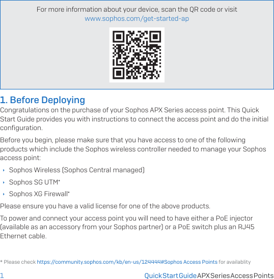 1For more information about your device, scan the QR code or visit  www.sophos.com/get-started-apQuick Start Guide APX Series Access Points* Please check https://community.sophos.com/kb/en-us/124444#Sophos Access Points for availablity1. Before DeployingCongratulations on the purchase of your Sophos APX Series access point. This Quick Start Guide provides you with instructions to connect the access point and do the initial conﬁguration.Before you begin, please make sure that you have access to one of the following products which include the Sophos wireless controller needed to manage your Sophos access point: ÌSophos Wireless (Sophos Central managed) ÌSophos SG UTM* ÌSophos XG Firewall*Please ensure you have a valid license for one of the above products.To power and connect your access point you will need to have either a PoE injector (available as an accessory from your Sophos partner) or a PoE switch plus an RJ45 Ethernet cable.
