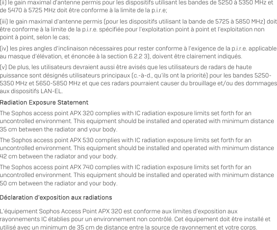   (ii) le gain maximal d&apos;antenne permis pour les dispositifs utilisant les bandes de 5250 à 5350 MHz et de 5470 à 5725 MHz doit être conforme à la limite de la p.i.r.e;  (iii) le gain maximal d&apos;antenne permis (pour les dispositifs utilisant la bande de 5725 à 5850 MHz) doit être conforme à la limite de la p.i.r.e. spécifiée pour l&apos;exploitation point à point et l’exploitation non point à point, selon le cas;  (iv) les pires angles d’inclinaison nécessaires pour rester conforme à l’exigence de la p.i.r.e. applicable au masque d’élévation, et énoncée à la section 6.2.2 3), doivent être clairement indiqués. (v) De plus, les utilisateurs devraient aussi être avisés que les utilisateurs de radars de haute puissance sont désignés utilisateurs principaux (c.-à-d., qu’ils ont la priorité) pour les bandes 5250-5350 MHz et 5650-5850 MHz et que ces radars pourraient causer du brouillage et/ou des dommages aux dispositifs LAN-EL. Radiation Exposure Statement The Sophos access point APX 320 complies with IC radiation exposure limits set forth for an uncontrolled environment. This equipment should be installed and operated with minimum distance 35 cm between the radiator and your body. The Sophos access point APX 530 complies with IC radiation exposure limits set forth for an uncontrolled environment. This equipment should be installed and operated with minimum distance 42 cm between the radiator and your body. The Sophos access point APX 740 complies with IC radiation exposure limits set forth for an uncontrolled environment. This equipment should be installed and operated with minimum distance 50 cm between the radiator and your body. Déclaration d&apos;exposition aux radiations L’équipement Sophos Access Point APX 320 est conforme aux limites d&apos;exposition aux rayonnements IC établies pour un environnement non contrôlé. Cet équipement doit être installé et utilisé avec un minimum de 35 cm de distance entre la source de rayonnement et votre corps. 