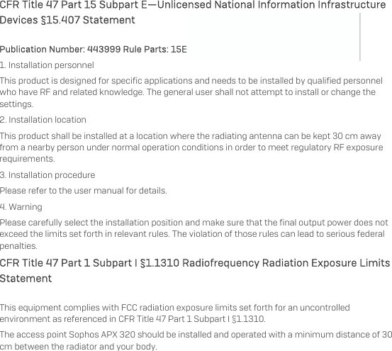   CFR Title 47 Part 15 Subpart E—Unlicensed National Information Infrastructure Devices §15.407 Statement Publication Number: 443999 Rule Parts: 15E—Professional Installation Instructions  1. Installation personnel This product is designed for specific applications and needs to be installed by qualified personnel who have RF and related knowledge. The general user shall not attempt to install or change the settings. 2. Installation location  This product shall be installed at a location where the radiating antenna can be kept 30 cm away from a nearby person under normal operation conditions in order to meet regulatory RF exposure requirements. 3. Installation procedure  Please refer to the user manual for details. 4. Warning  Please carefully select the installation position and make sure that the final output power does not exceed the limits set forth in relevant rules. The violation of those rules can lead to serious federal penalties. CFR Title 47 Part 1 Subpart I §1.1310 Radiofrequency Radiation Exposure Limits Statement This equipment complies with FCC radiation exposure limits set forth for an uncontrolled environment as referenced in CFR Title 47 Part 1 Subpart I §1.1310.  The access point Sophos APX 320 should be installed and operated with a minimum distance of 30 cm between the radiator and your body.  
