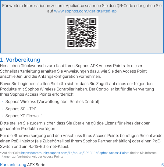 6Für weitere Informationen zu Ihrer Appliance scannen Sie den QR-Code oder gehen Sie auf www.sophos.com/get-started-ap* Auf der Seite https://community.sophos.com/kb/en-us/124444#Sophos Access Points ﬁnden Sie Informa-tionen zur Verfügbarkeit der Access Points1. VorbereitungHerzlichen Glückwunsch zum Kauf Ihres Sophos APX Access Points. In dieser Schnellstartanleitung erhalten Sie Anweisungen dazu, wie Sie den Access Point anschließen und die Anfangskonﬁguration vornehmen.Bevor Sie beginnen, stellen Sie bitte sicher, dass Sie Zugriff auf eines der folgenden Produkte mit Sophos Wireless Controller haben. Der Controller ist für die Verwaltung Ihres Sophos Access Points erforderlich: ÌSophos Wireless (Verwaltung über Sophos Central) ÌSophos SG UTM* ÌSophos XG Firewall*Bitte stellen Sie zudem sicher, dass Sie über eine gültige Lizenz für eines der oben genannten Produkte verfügen.Für die Stromversorgung und den Anschluss Ihres Access Points benötigen Sie entweder einen PoE-Injektor (als Zubehörteil bei Ihrem Sophos Partner erhältlich) oder einen PoE-Switch und ein RJ45-Ethernet-Kabel.Kurzanleitung APX Serie