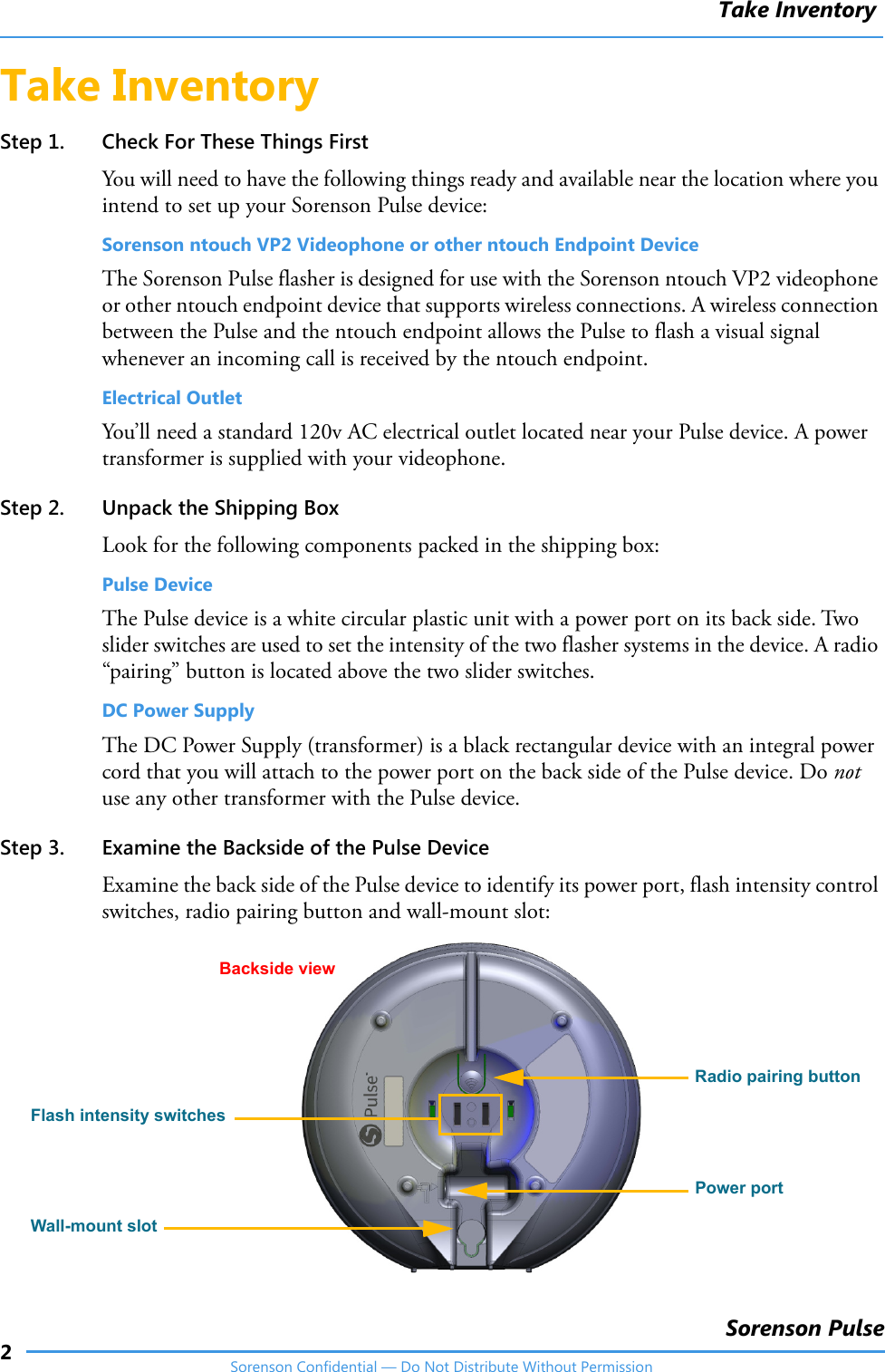 Take Inventory2Sorenson PulseSorenson Confidential — Do Not Distribute Without PermissionTake InventoryStep 1. Check For These Things FirstYou will need to have the following things ready and available near the location where you intend to set up your Sorenson Pulse device:Sorenson ntouch VP2 Videophone or other ntouch Endpoint Device The Sorenson Pulse flasher is designed for use with the Sorenson ntouch VP2 videophone or other ntouch endpoint device that supports wireless connections. A wireless connection between the Pulse and the ntouch endpoint allows the Pulse to flash a visual signal whenever an incoming call is received by the ntouch endpoint. Electrical OutletYou’ll need a standard 120v AC electrical outlet located near your Pulse device. A power transformer is supplied with your videophone. Step 2. Unpack the Shipping BoxLook for the following components packed in the shipping box:Pulse DeviceThe Pulse device is a white circular plastic unit with a power port on its back side. Two slider switches are used to set the intensity of the two flasher systems in the device. A radio “pairing” button is located above the two slider switches. DC Power Supply The DC Power Supply (transformer) is a black rectangular device with an integral power cord that you will attach to the power port on the back side of the Pulse device. Do not use any other transformer with the Pulse device.Step 3. Examine the Backside of the Pulse DeviceExamine the back side of the Pulse device to identify its power port, flash intensity control switches, radio pairing button and wall-mount slot:Backside view Flash intensity switchesRadio pairing buttonPower portWall-mount slot