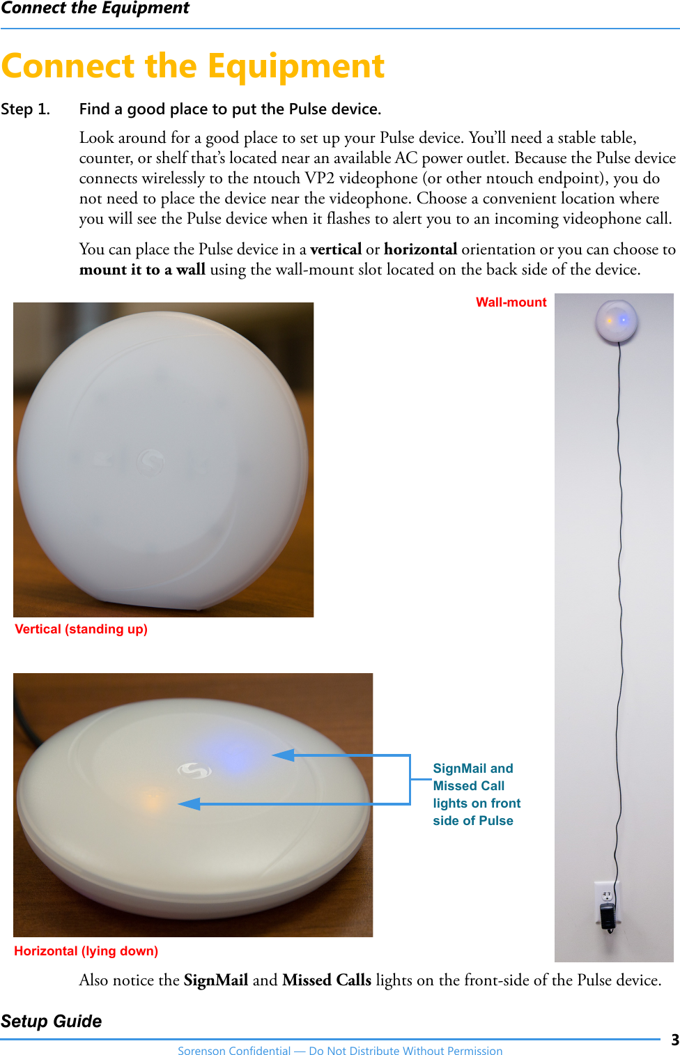 Connect the Equipment3Setup GuideSorenson Confidential — Do Not Distribute Without PermissionConnect the EquipmentStep 1. Find a good place to put the Pulse device.Look around for a good place to set up your Pulse device. You’ll need a stable table, counter, or shelf that’s located near an available AC power outlet. Because the Pulse device connects wirelessly to the ntouch VP2 videophone (or other ntouch endpoint), you do not need to place the device near the videophone. Choose a convenient location where you will see the Pulse device when it flashes to alert you to an incoming videophone call. You can place the Pulse device in a vertical or horizontal orientation or you can choose to mount it to a wall using the wall-mount slot located on the back side of the device.Also notice the SignMail and Missed Calls lights on the front-side of the Pulse device.Vertical (standing up)Wall-mountHorizontal (lying down)SignMail and Missed Call lights on front side of Pulse