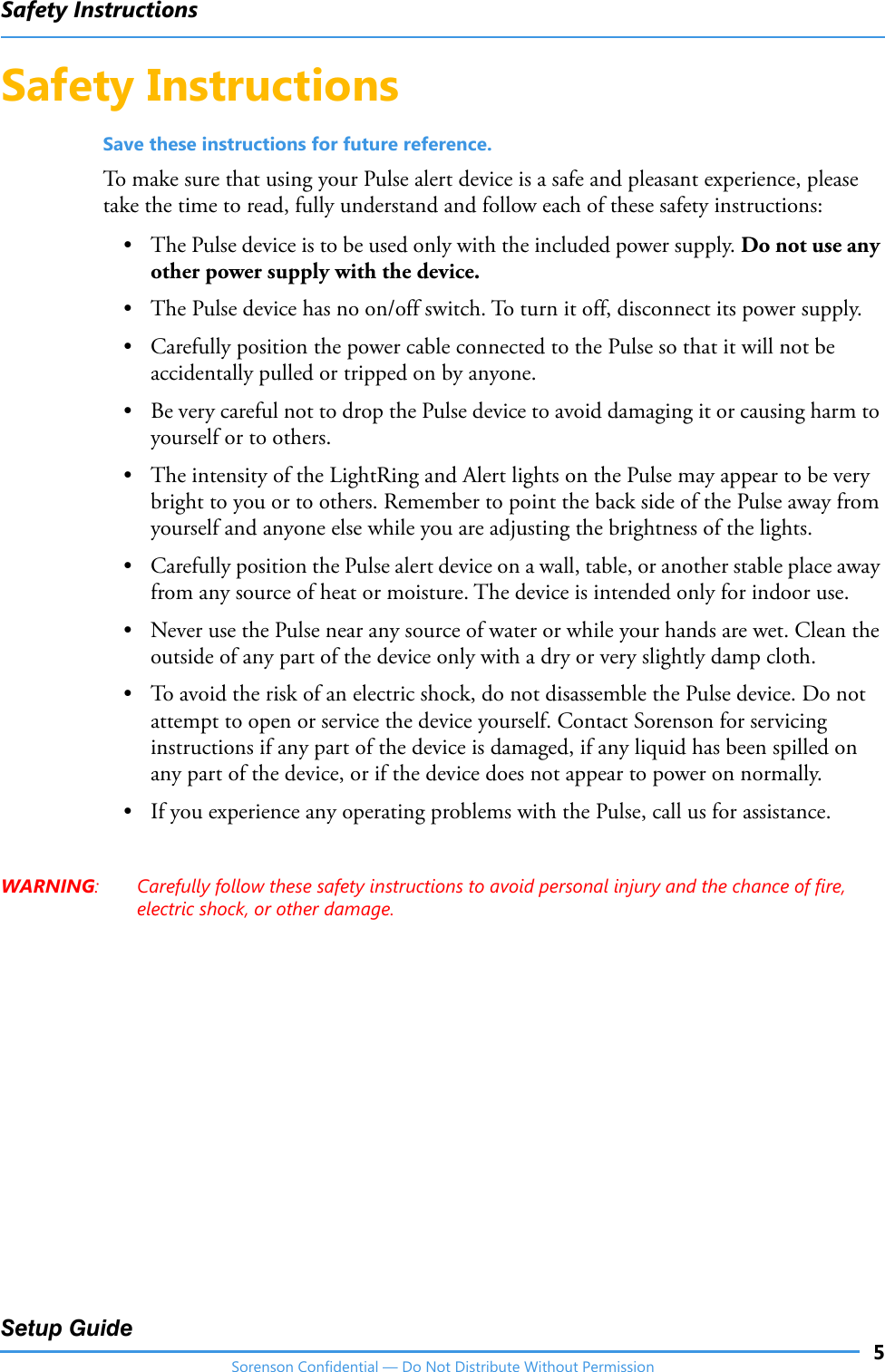 Safety Instructions5Setup GuideSorenson Confidential — Do Not Distribute Without PermissionSafety InstructionsSave these instructions for future reference.To make sure that using your Pulse alert device is a safe and pleasant experience, please take the time to read, fully understand and follow each of these safety instructions:• The Pulse device is to be used only with the included power supply. Do not use any other power supply with the device. • The Pulse device has no on/off switch. To turn it off, disconnect its power supply.• Carefully position the power cable connected to the Pulse so that it will not be accidentally pulled or tripped on by anyone.• Be very careful not to drop the Pulse device to avoid damaging it or causing harm to yourself or to others.• The intensity of the LightRing and Alert lights on the Pulse may appear to be very bright to you or to others. Remember to point the back side of the Pulse away from yourself and anyone else while you are adjusting the brightness of the lights.• Carefully position the Pulse alert device on a wall, table, or another stable place away from any source of heat or moisture. The device is intended only for indoor use.• Never use the Pulse near any source of water or while your hands are wet. Clean the outside of any part of the device only with a dry or very slightly damp cloth.• To avoid the risk of an electric shock, do not disassemble the Pulse device. Do not attempt to open or service the device yourself. Contact Sorenson for servicing instructions if any part of the device is damaged, if any liquid has been spilled on any part of the device, or if the device does not appear to power on normally. • If you experience any operating problems with the Pulse, call us for assistance.WARNING: Carefully follow these safety instructions to avoid personal injury and the chance of fire, electric shock, or other damage.