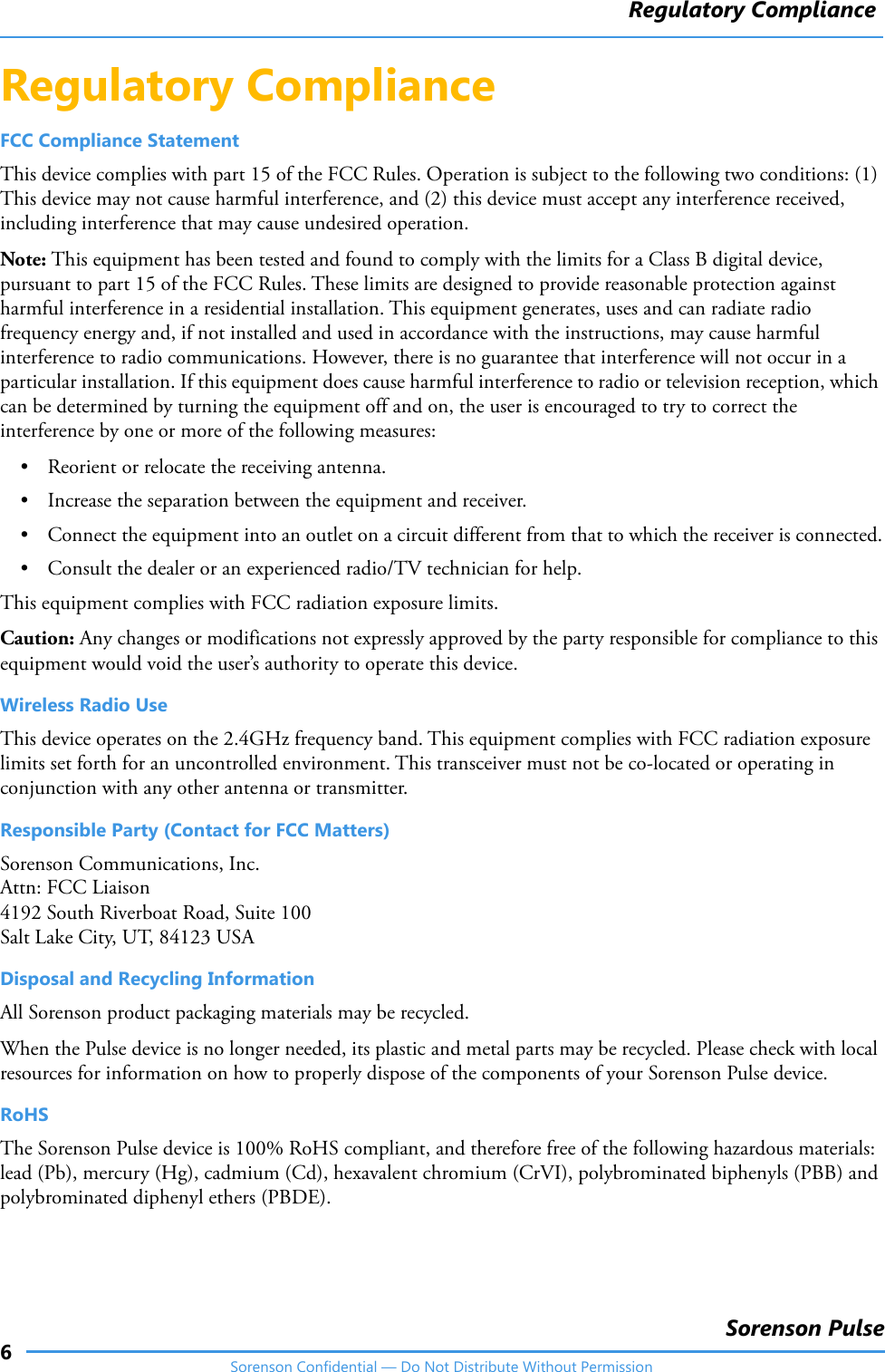 Regulatory Compliance6Sorenson PulseSorenson Confidential — Do Not Distribute Without PermissionRegulatory Compliance FCC Compliance StatementThis device complies with part 15 of the FCC Rules. Operation is subject to the following two conditions: (1) This device may not cause harmful interference, and (2) this device must accept any interference received, including interference that may cause undesired operation.Note: This equipment has been tested and found to comply with the limits for a Class B digital device, pursuant to part 15 of the FCC Rules. These limits are designed to provide reasonable protection against harmful interference in a residential installation. This equipment generates, uses and can radiate radio frequency energy and, if not installed and used in accordance with the instructions, may cause harmful interference to radio communications. However, there is no guarantee that interference will not occur in a particular installation. If this equipment does cause harmful interference to radio or television reception, which can be determined by turning the equipment off and on, the user is encouraged to try to correct the interference by one or more of the following measures:• Reorient or relocate the receiving antenna.• Increase the separation between the equipment and receiver.• Connect the equipment into an outlet on a circuit different from that to which the receiver is connected.• Consult the dealer or an experienced radio/TV technician for help.This equipment complies with FCC radiation exposure limits. Caution: Any changes or modifications not expressly approved by the party responsible for compliance to this equipment would void the user’s authority to operate this device.Wireless Radio UseThis device operates on the 2.4GHz frequency band. This equipment complies with FCC radiation exposure limits set forth for an uncontrolled environment. This transceiver must not be co‐located or operating in conjunction with any other antenna or transmitter. Responsible Party (Contact for FCC Matters)Sorenson Communications, Inc.Attn: FCC Liaison4192 South Riverboat Road, Suite 100Salt Lake City, UT, 84123 USADisposal and Recycling InformationAll Sorenson product packaging materials may be recycled.When the Pulse device is no longer needed, its plastic and metal parts may be recycled. Please check with local resources for information on how to properly dispose of the components of your Sorenson Pulse device.RoHSThe Sorenson Pulse device is 100% RoHS compliant, and therefore free of the following hazardous materials: lead (Pb), mercury (Hg), cadmium (Cd), hexavalent chromium (CrVI), polybrominated biphenyls (PBB) and polybrominated diphenyl ethers (PBDE).