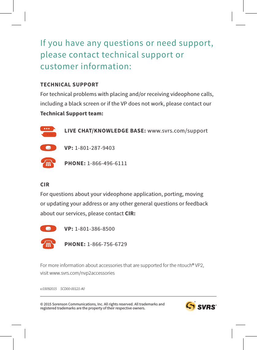 For more information about accessories that are supported for the ntouch® VP2,  visit www.svrs.com/nvp2accessoriesTECHNICAL SUPPORT For technical problems with placing and/or receiving videophone calls, including a black screen or if the VP does not work, please contact our Technical Support team:If you have any questions or need support, please contact technical support or customer information:CIR For questions about your videophone application, porting, moving or updating your address or any other general questions or feedback about our services, please contact CIR:VP: 1-801-287-9403VP: 1-801-386-8500PHONE: 1-866-496-6111PHONE: 1-866-756-6729LIVE CHAT/KNOWLEDGE BASE: www.svrs.com/support© 2015 Sorenson Communications, Inc. All rights reserved. All trademarks and  registered trademarks are the property of their respective owners.v.03092015     SCD00-00121-A0