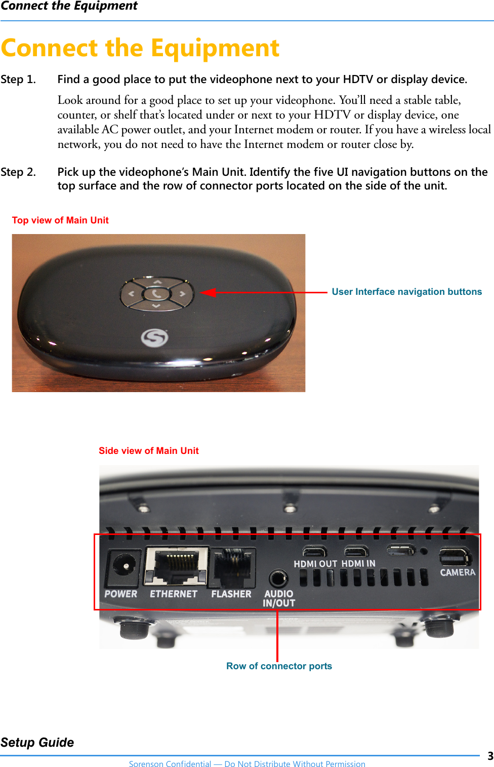 Connect the Equipment3Setup GuideSorenson Confidential — Do Not Distribute Without PermissionConnect the EquipmentStep 1. Find a good place to put the videophone next to your HDTV or display device.Look around for a good place to set up your videophone. You’ll need a stable table, counter, or shelf that’s located under or next to your HDTV or display device, one available AC power outlet, and your Internet modem or router. If you have a wireless local network, you do not need to have the Internet modem or router close by. Step 2. Pick up the videophone’s Main Unit. Identify the five UI navigation buttons on the top surface and the row of connector ports located on the side of the unit. Top view of Main UnitSide view of Main UnitUser Interface navigation buttonsRow of connector ports