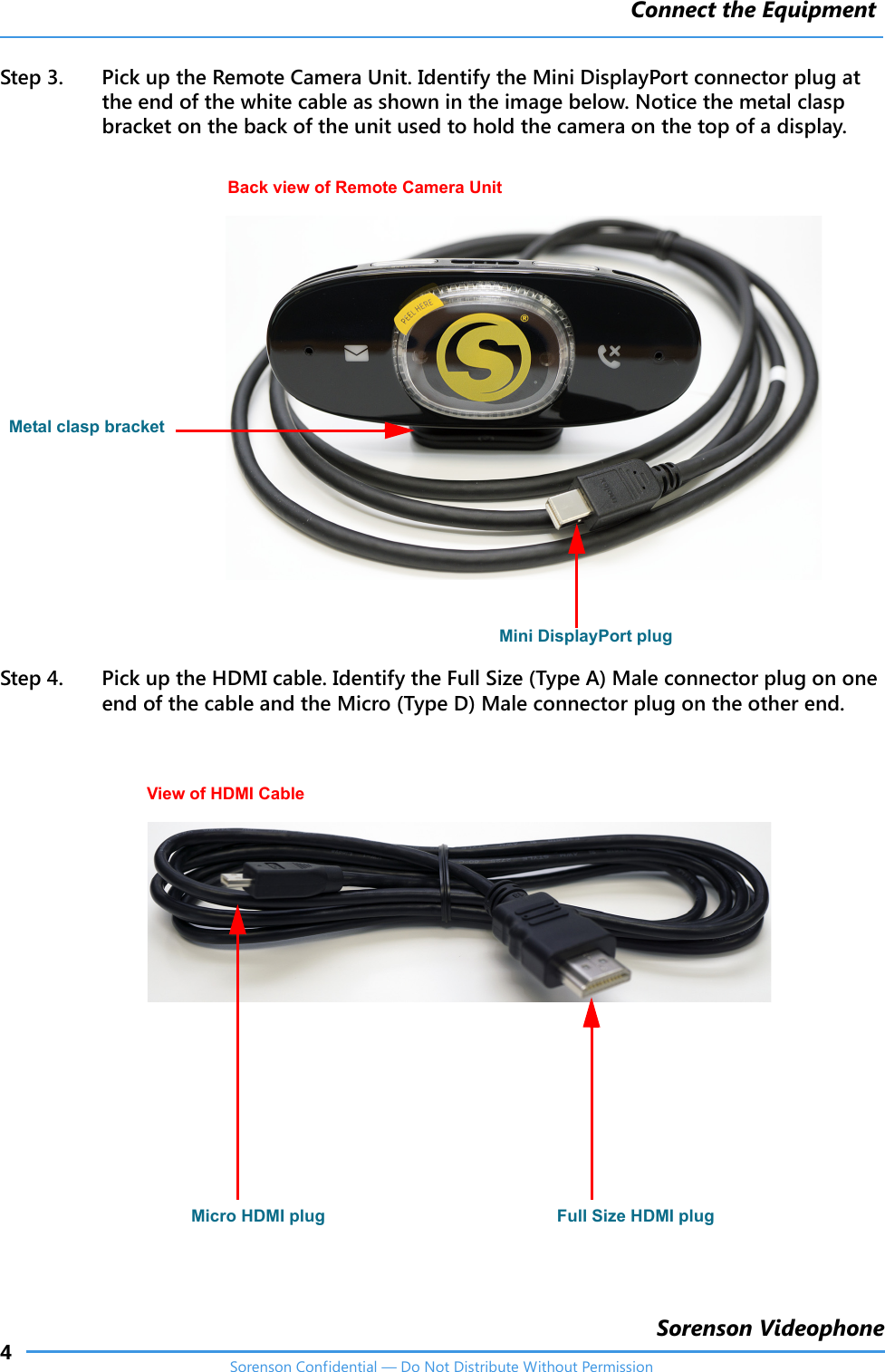 Connect the Equipment4Sorenson VideophoneSorenson Confidential — Do Not Distribute Without PermissionStep 3. Pick up the Remote Camera Unit. Identify the Mini DisplayPort connector plug at the end of the white cable as shown in the image below. Notice the metal clasp bracket on the back of the unit used to hold the camera on the top of a display.Step 4. Pick up the HDMI cable. Identify the Full Size (Type A) Male connector plug on one end of the cable and the Micro (Type D) Male connector plug on the other end.Back view of Remote Camera UnitMini DisplayPort plugMetal clasp bracketMicro HDMI plug Full Size HDMI plugView of HDMI Cable