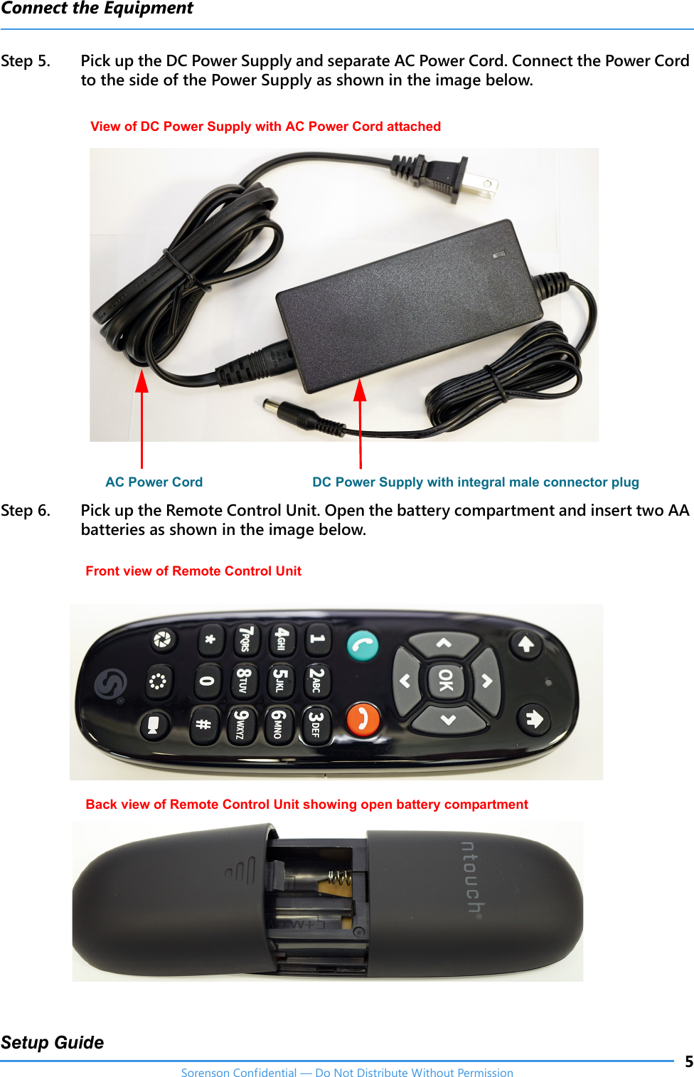 Connect the Equipment5Setup GuideSorenson Confidential — Do Not Distribute Without PermissionStep 5. Pick up the DC Power Supply and separate AC Power Cord. Connect the Power Cord to the side of the Power Supply as shown in the image below. Step 6. Pick up the Remote Control Unit. Open the battery compartment and insert two AA batteries as shown in the image below. View of DC Power Supply with AC Power Cord attached AC Power Cord DC Power Supply with integral male connector plugFront view of Remote Control UnitBack view of Remote Control Unit showing open battery compartment