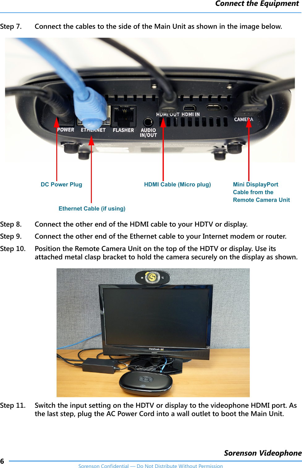 Connect the Equipment6Sorenson VideophoneSorenson Confidential — Do Not Distribute Without PermissionStep 7. Connect the cables to the side of the Main Unit as shown in the image below.Step 8. Connect the other end of the HDMI cable to your HDTV or display. Step 9. Connect the other end of the Ethernet cable to your Internet modem or router. Step 10. Position the Remote Camera Unit on the top of the HDTV or display. Use its attached metal clasp bracket to hold the camera securely on the display as shown.Step 11. Switch the input setting on the HDTV or display to the videophone HDMI port. As the last step, plug the AC Power Cord into a wall outlet to boot the Main Unit.DC Power Plug Mini DisplayPort Cable from the Remote Camera Unit Ethernet Cable (if using)HDMI Cable (Micro plug)